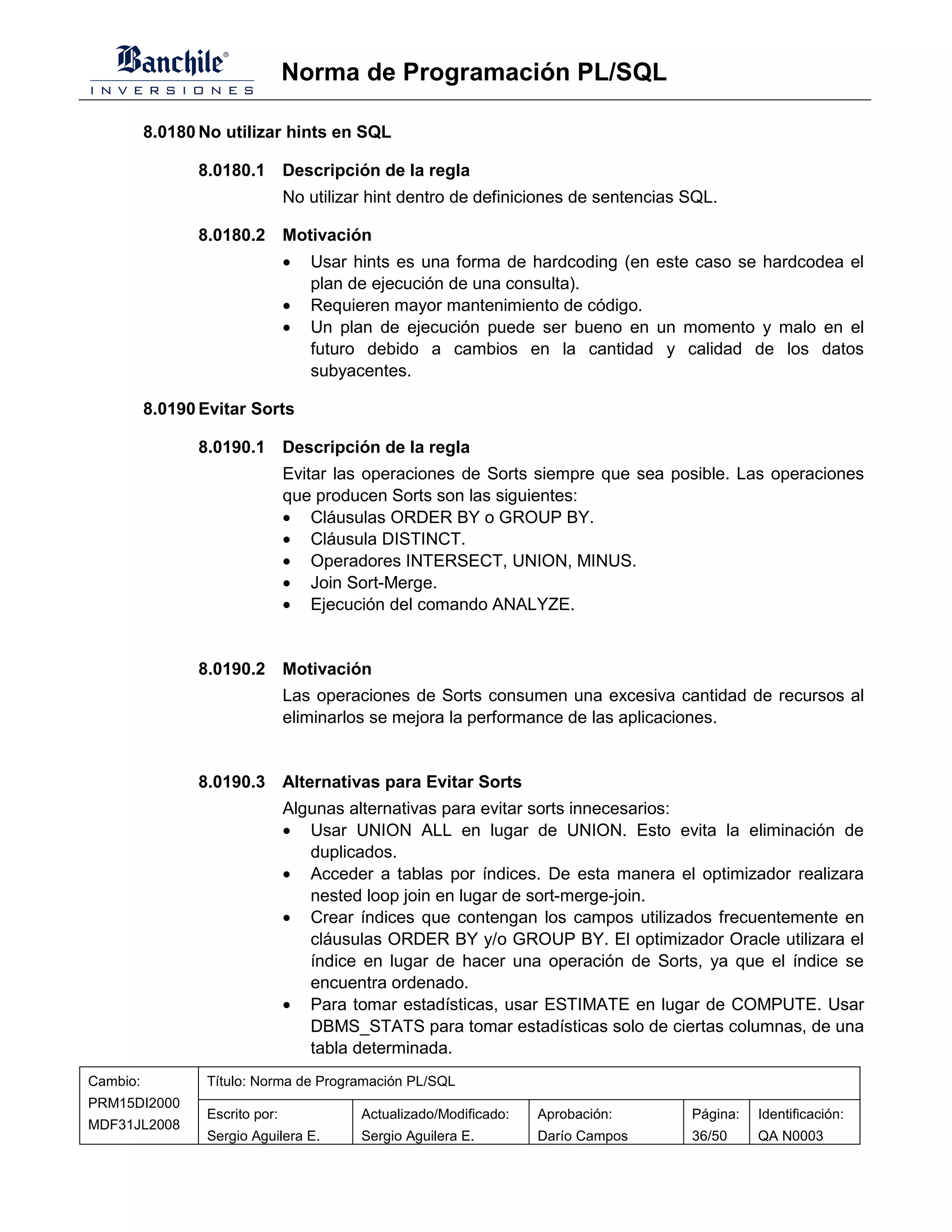 Norma de Programación PL/SQL

          8.0180 No utilizar hints en SQL

                8.0180.1 Descripción de la regla
                                 No utilizar hint dentro de definiciones de sentencias SQL.

                8.0180.2 Motivación
                                 •   Usar hints es una forma de hardcoding (en este caso se hardcodea el
                                     plan de ejecución de una consulta).
                                 •   Requieren mayor mantenimiento de código.
                                 •   Un plan de ejecución puede ser bueno en un momento y malo en el
                                     futuro debido a cambios en la cantidad y calidad de los datos
                                     subyacentes.

          8.0190 Evitar Sorts

                8.0190.1 Descripción de la regla
                                 Evitar las operaciones de Sorts siempre que sea posible. Las operaciones
                                 que producen Sorts son las siguientes:
                                 • Cláusulas ORDER BY o GROUP BY.
                                 • Cláusula DISTINCT.
                                 • Operadores INTERSECT, UNION, MINUS.
                                 • Join Sort-Merge.
                                 • Ejecución del comando ANALYZE.


                8.0190.2 Motivación
                                 Las operaciones de Sorts consumen una excesiva cantidad de recursos al
                                 eliminarlos se mejora la performance de las aplicaciones.


                8.0190.3 Alternativas para Evitar Sorts
                                 Algunas alternativas para evitar sorts innecesarios:
                                 • Usar UNION ALL en lugar de UNION. Esto evita la eliminación de
                                    duplicados.
                                 • Acceder a tablas por índices. De esta manera el optimizador realizara
                                    nested loop join en lugar de sort-merge-join.
                                 • Crear índices que contengan los campos utilizados frecuentemente en
                                    cláusulas ORDER BY y/o GROUP BY. El optimizador Oracle utilizara el
                                    índice en lugar de hacer una operación de Sorts, ya que el índice se
                                    encuentra ordenado.
                                 • Para tomar estadísticas, usar ESTIMATE en lugar de COMPUTE. Usar
                                    DBMS_STATS para tomar estadísticas solo de ciertas columnas, de una
                                    tabla determinada.
Cambio:           Título: Norma de Programación PL/SQL
PRM15DI2000
                  Escrito por:             Actualizado/Modificado:   Aprobación:       Página:   Identificación:
MDF31JL2008
                  Sergio Aguilera E.       Sergio Aguilera E.        Darío Campos      36/50     QA N0003
 