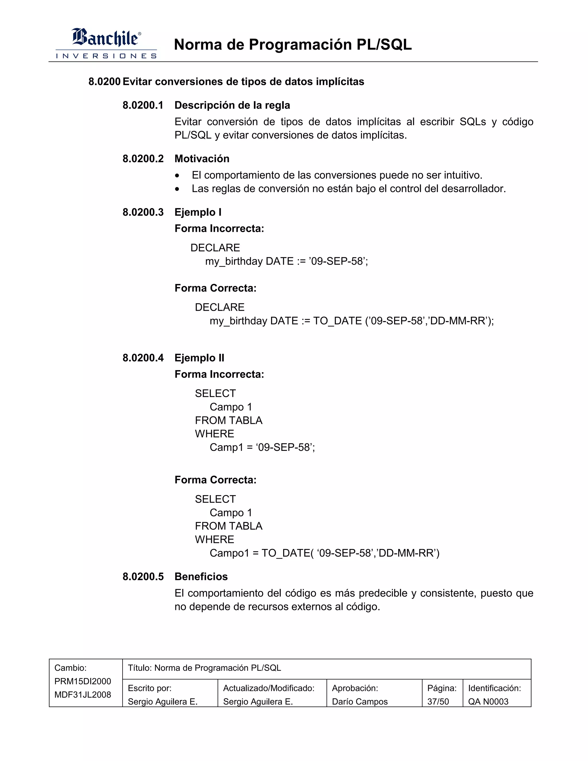 Norma de Programación PL/SQL

          8.0200 Evitar conversiones de tipos de datos implícitas

                8.0200.1 Descripción de la regla
                                Evitar conversión de tipos de datos implícitas al escribir SQLs y código
                                PL/SQL y evitar conversiones de datos implícitas.

                8.0200.2 Motivación
                                •   El comportamiento de las conversiones puede no ser intuitivo.
                                •   Las reglas de conversión no están bajo el control del desarrollador.

                8.0200.3 Ejemplo I
                                Forma Incorrecta:
                                    DECLARE
                                      my_birthday DATE := ’09-SEP-58’;

                                Forma Correcta:
                                    DECLARE
                                      my_birthday DATE := TO_DATE (’09-SEP-58’,’DD-MM-RR’);


                8.0200.4 Ejemplo II
                                Forma Incorrecta:
                                    SELECT
                                      Campo 1
                                    FROM TABLA
                                    WHERE
                                      Camp1 = ‘09-SEP-58’;


                                Forma Correcta:
                                    SELECT
                                      Campo 1
                                    FROM TABLA
                                    WHERE
                                      Campo1 = TO_DATE( ‘09-SEP-58’,’DD-MM-RR’)

                8.0200.5 Beneficios
                                El comportamiento del código es más predecible y consistente, puesto que
                                no depende de recursos externos al código.




Cambio:          Título: Norma de Programación PL/SQL
PRM15DI2000
                 Escrito por:             Actualizado/Modificado:   Aprobación:       Página:   Identificación:
MDF31JL2008
                 Sergio Aguilera E.       Sergio Aguilera E.        Darío Campos      37/50     QA N0003
 