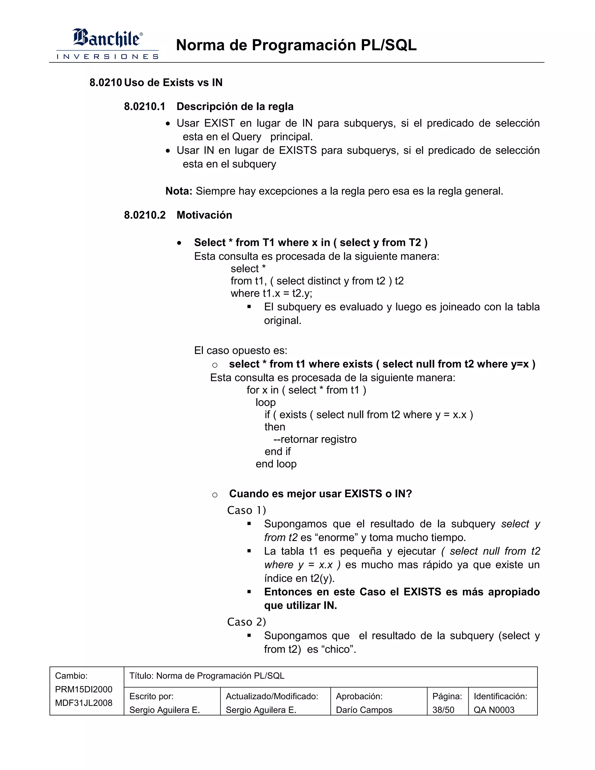 Norma de Programación PL/SQL

          8.0210 Uso de Exists vs IN

                8.0210.1 Descripción de la regla
                          • Usar EXIST en lugar de IN para subquerys, si el predicado de selección
                             esta en el Query principal.
                          • Usar IN en lugar de EXISTS para subquerys, si el predicado de selección
                             esta en el subquery

                          Nota: Siempre hay excepciones a la regla pero esa es la regla general.

                8.0210.2 Motivación

                                •   Select * from T1 where x in ( select y from T2 )
                                    Esta consulta es procesada de la siguiente manera:
                                            select *
                                            from t1, ( select distinct y from t2 ) t2
                                            where t1.x = t2.y;
                                                    El subquery es evaluado y luego es joineado con la tabla
                                                    original.

                                    El caso opuesto es:
                                        o select * from t1 where exists ( select null from t2 where y=x )
                                        Esta consulta es procesada de la siguiente manera:
                                               for x in ( select * from t1 )
                                                 loop
                                                   if ( exists ( select null from t2 where y = x.x )
                                                   then
                                                      --retornar registro
                                                   end if
                                                 end loop

                                       o   Cuando es mejor usar EXISTS o IN?
                                           Caso 1)
                                                 Supongamos que el resultado de la subquery select y
                                                 from t2 es “enorme” y toma mucho tiempo.
                                                 La tabla t1 es pequeña y ejecutar ( select null from t2
                                                 where y = x.x ) es mucho mas rápido ya que existe un
                                                 índice en t2(y).
                                                 Entonces en este Caso el EXISTS es más apropiado
                                                 que utilizar IN.
                                           Caso 2)
                                                 Supongamos que el resultado de la subquery (select y
                                                 from t2) es “chico”.

Cambio:          Título: Norma de Programación PL/SQL
PRM15DI2000
                 Escrito por:              Actualizado/Modificado:   Aprobación:     Página:   Identificación:
MDF31JL2008
                 Sergio Aguilera E.        Sergio Aguilera E.        Darío Campos    38/50     QA N0003
 