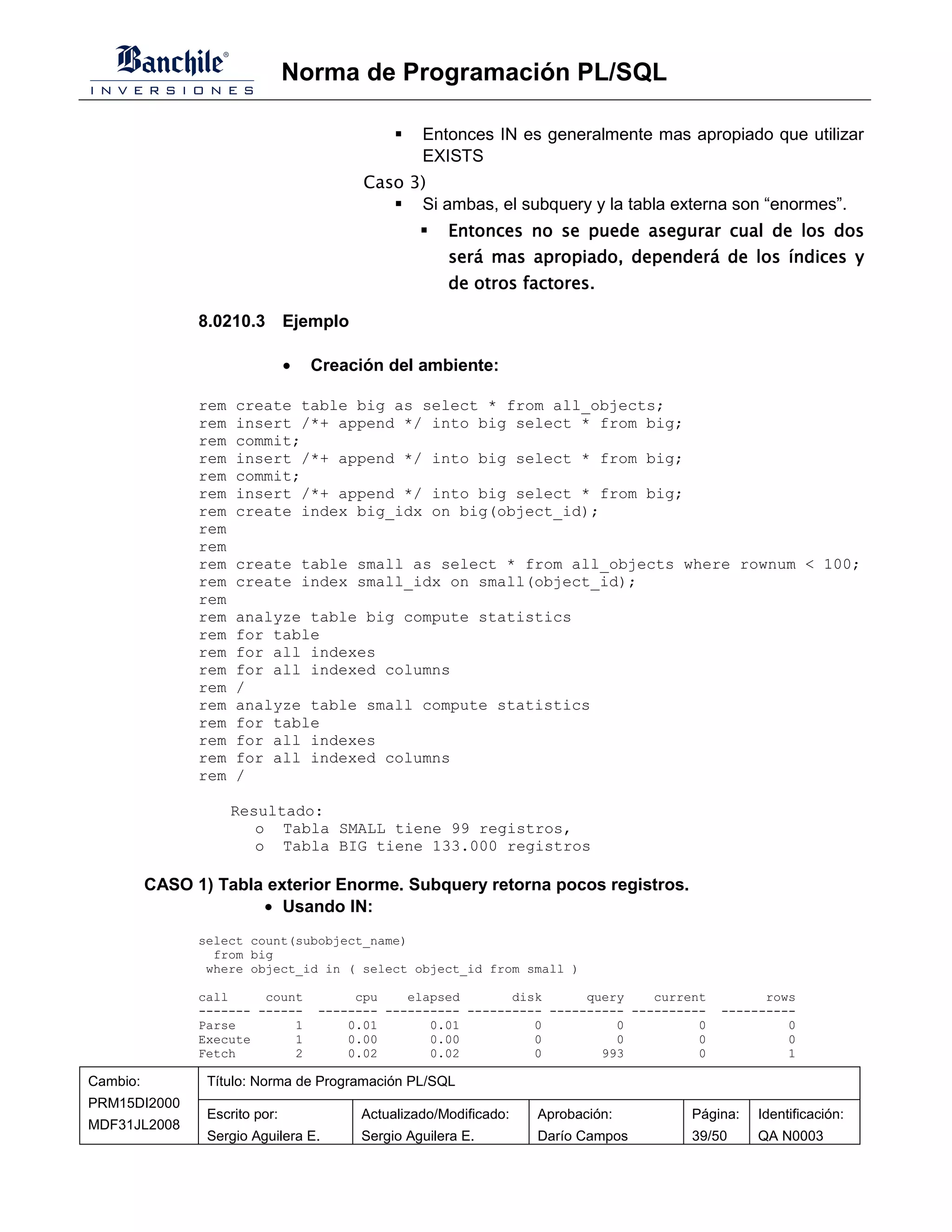 Norma de Programación PL/SQL

                                                  Entonces IN es generalmente mas apropiado que utilizar
                                                  EXISTS
                                          Caso 3)
                                                Si ambas, el subquery y la tabla externa son “enormes”.
                                                      Entonces no se puede asegurar cual de los dos
                                                      será mas apropiado, dependerá de los índices y
                                                      de otros factores.

                8.0210.3 Ejemplo

                                •   Creación del ambiente:

                rem   create table big as select * from all_objects;
                rem   insert /*+ append */ into big select * from big;
                rem   commit;
                rem   insert /*+ append */ into big select * from big;
                rem   commit;
                rem   insert /*+ append */ into big select * from big;
                rem   create index big_idx on big(object_id);
                rem
                rem
                rem   create table small as select * from all_objects where rownum < 100;
                rem   create index small_idx on small(object_id);
                rem
                rem   analyze table big compute statistics
                rem   for table
                rem   for all indexes
                rem   for all indexed columns
                rem   /
                rem   analyze table small compute statistics
                rem   for table
                rem   for all indexes
                rem   for all indexed columns
                rem   /

                      Resultado:
                         o Tabla SMALL tiene 99 registros,
                         o Tabla BIG tiene 133.000 registros

          CASO 1) Tabla exterior Enorme. Subquery retorna pocos registros.
                       • Usando IN:
                select count(subobject_name)
                  from big
                 where object_id in ( select object_id from small )

                call     count           cpu    elapsed       disk      query    current         rows
                ------- ------      -------- ---------- ---------- ---------- ----------   ----------
                Parse        1          0.01       0.01          0          0          0            0
                Execute      1          0.00       0.00          0          0          0            0
                Fetch        2          0.02       0.02          0        993          0            1

Cambio:          Título: Norma de Programación PL/SQL
PRM15DI2000
                 Escrito por:            Actualizado/Modificado:   Aprobación:        Página:   Identificación:
MDF31JL2008
                 Sergio Aguilera E.      Sergio Aguilera E.        Darío Campos       39/50     QA N0003
 