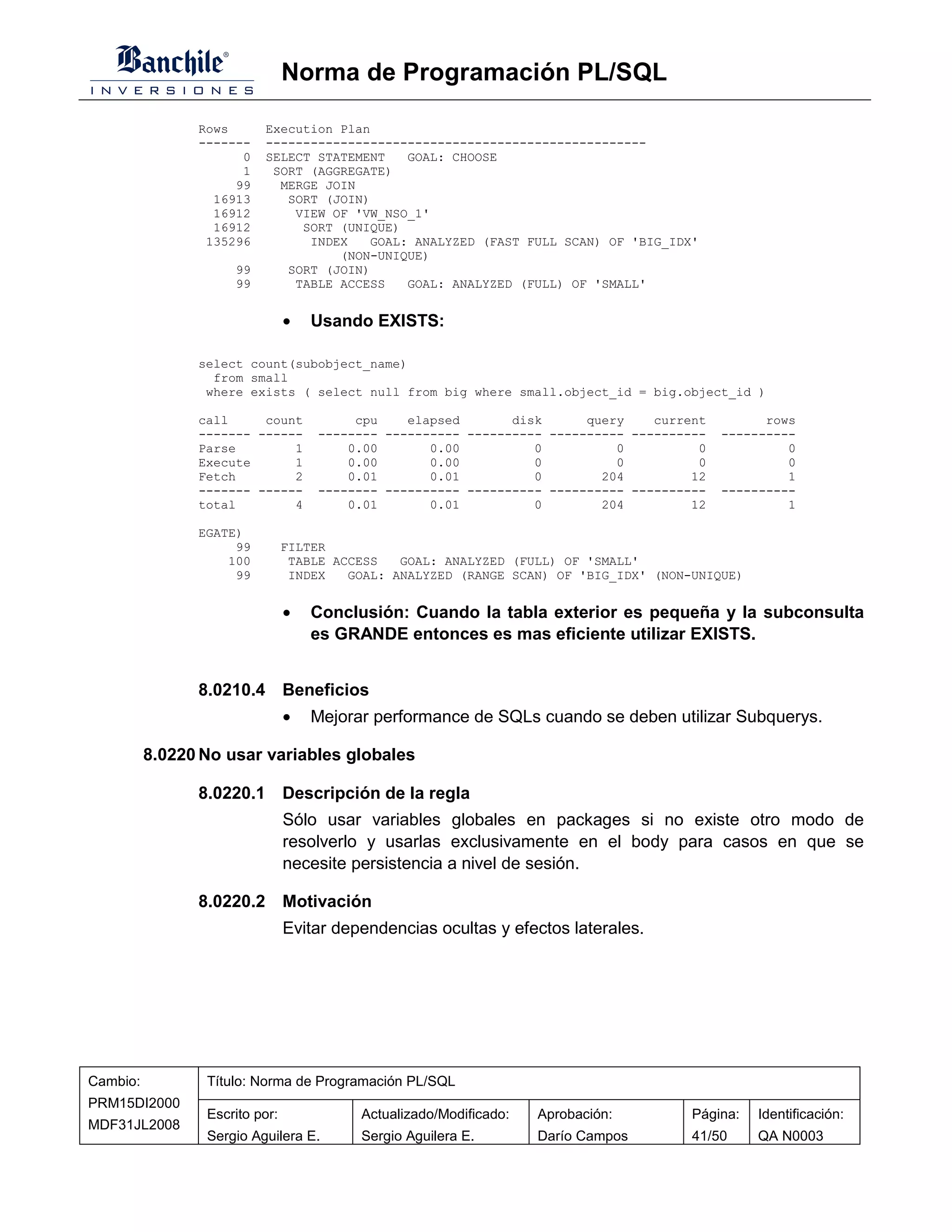 Norma de Programación PL/SQL

                Rows      Execution Plan
                -------   ---------------------------------------------------
                      0   SELECT STATEMENT   GOAL: CHOOSE
                      1    SORT (AGGREGATE)
                     99     MERGE JOIN
                  16913      SORT (JOIN)
                  16912       VIEW OF 'VW_NSO_1'
                  16912        SORT (UNIQUE)
                 135296         INDEX   GOAL: ANALYZED (FAST FULL SCAN) OF 'BIG_IDX'
                                    (NON-UNIQUE)
                     99      SORT (JOIN)
                     99       TABLE ACCESS   GOAL: ANALYZED (FULL) OF 'SMALL'


                                •   Usando EXISTS:

                select count(subobject_name)
                  from small
                 where exists ( select null from big where small.object_id = big.object_id )

                call     count           cpu    elapsed       disk      query    current         rows
                ------- ------      -------- ---------- ---------- ---------- ----------   ----------
                Parse        1          0.00       0.00          0          0          0            0
                Execute      1          0.00       0.00          0          0          0            0
                Fetch        2          0.01       0.01          0        204         12            1
                ------- ------      -------- ---------- ---------- ---------- ----------   ----------
                total        4          0.01       0.01          0        204         12            1

                EGATE)
                     99         FILTER
                    100          TABLE ACCESS   GOAL: ANALYZED (FULL) OF 'SMALL'
                     99          INDEX   GOAL: ANALYZED (RANGE SCAN) OF 'BIG_IDX' (NON-UNIQUE)


                                •   Conclusión: Cuando la tabla exterior es pequeña y la subconsulta
                                    es GRANDE entonces es mas eficiente utilizar EXISTS.


                8.0210.4 Beneficios
                                •   Mejorar performance de SQLs cuando se deben utilizar Subquerys.

          8.0220 No usar variables globales

                8.0220.1 Descripción de la regla
                                Sólo usar variables globales en packages si no existe otro modo de
                                resolverlo y usarlas exclusivamente en el body para casos en que se
                                necesite persistencia a nivel de sesión.

                8.0220.2 Motivación
                                Evitar dependencias ocultas y efectos laterales.




Cambio:          Título: Norma de Programación PL/SQL
PRM15DI2000
                 Escrito por:             Actualizado/Modificado:   Aprobación:        Página:   Identificación:
MDF31JL2008
                 Sergio Aguilera E.       Sergio Aguilera E.        Darío Campos       41/50     QA N0003
 