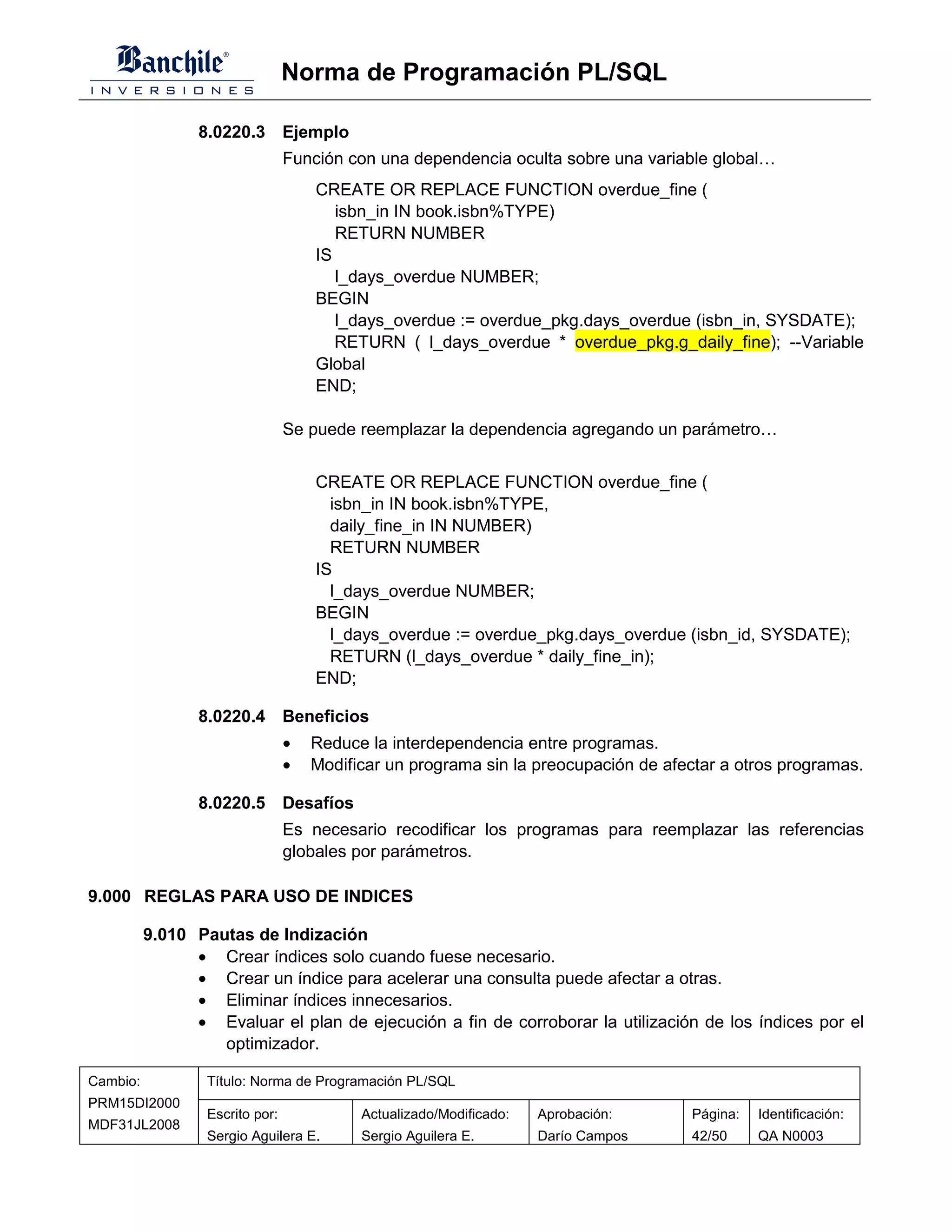 Norma de Programación PL/SQL

                 8.0220.3 Ejemplo
                                 Función con una dependencia oculta sobre una variable global…
                                     CREATE OR REPLACE FUNCTION overdue_fine (
                                        isbn_in IN book.isbn%TYPE)
                                        RETURN NUMBER
                                     IS
                                        l_days_overdue NUMBER;
                                     BEGIN
                                        l_days_overdue := overdue_pkg.days_overdue (isbn_in, SYSDATE);
                                        RETURN ( l_days_overdue * overdue_pkg.g_daily_fine); --Variable
                                     Global
                                     END;

                                 Se puede reemplazar la dependencia agregando un parámetro…


                                     CREATE OR REPLACE FUNCTION overdue_fine (
                                       isbn_in IN book.isbn%TYPE,
                                       daily_fine_in IN NUMBER)
                                       RETURN NUMBER
                                     IS
                                       l_days_overdue NUMBER;
                                     BEGIN
                                       l_days_overdue := overdue_pkg.days_overdue (isbn_id, SYSDATE);
                                       RETURN (l_days_overdue * daily_fine_in);
                                     END;

                 8.0220.4 Beneficios
                                 •   Reduce la interdependencia entre programas.
                                 •   Modificar un programa sin la preocupación de afectar a otros programas.

                 8.0220.5 Desafíos
                                 Es necesario recodificar los programas para reemplazar las referencias
                                 globales por parámetros.

9.000 REGLAS PARA USO DE INDICES

          9.010 Pautas de Indización
                • Crear índices solo cuando fuese necesario.
                • Crear un índice para acelerar una consulta puede afectar a otras.
                • Eliminar índices innecesarios.
                • Evaluar el plan de ejecución a fin de corroborar la utilización de los índices por el
                   optimizador.

Cambio:           Título: Norma de Programación PL/SQL
PRM15DI2000
                  Escrito por:             Actualizado/Modificado:   Aprobación:     Página:   Identificación:
MDF31JL2008
                  Sergio Aguilera E.       Sergio Aguilera E.        Darío Campos    42/50     QA N0003
 