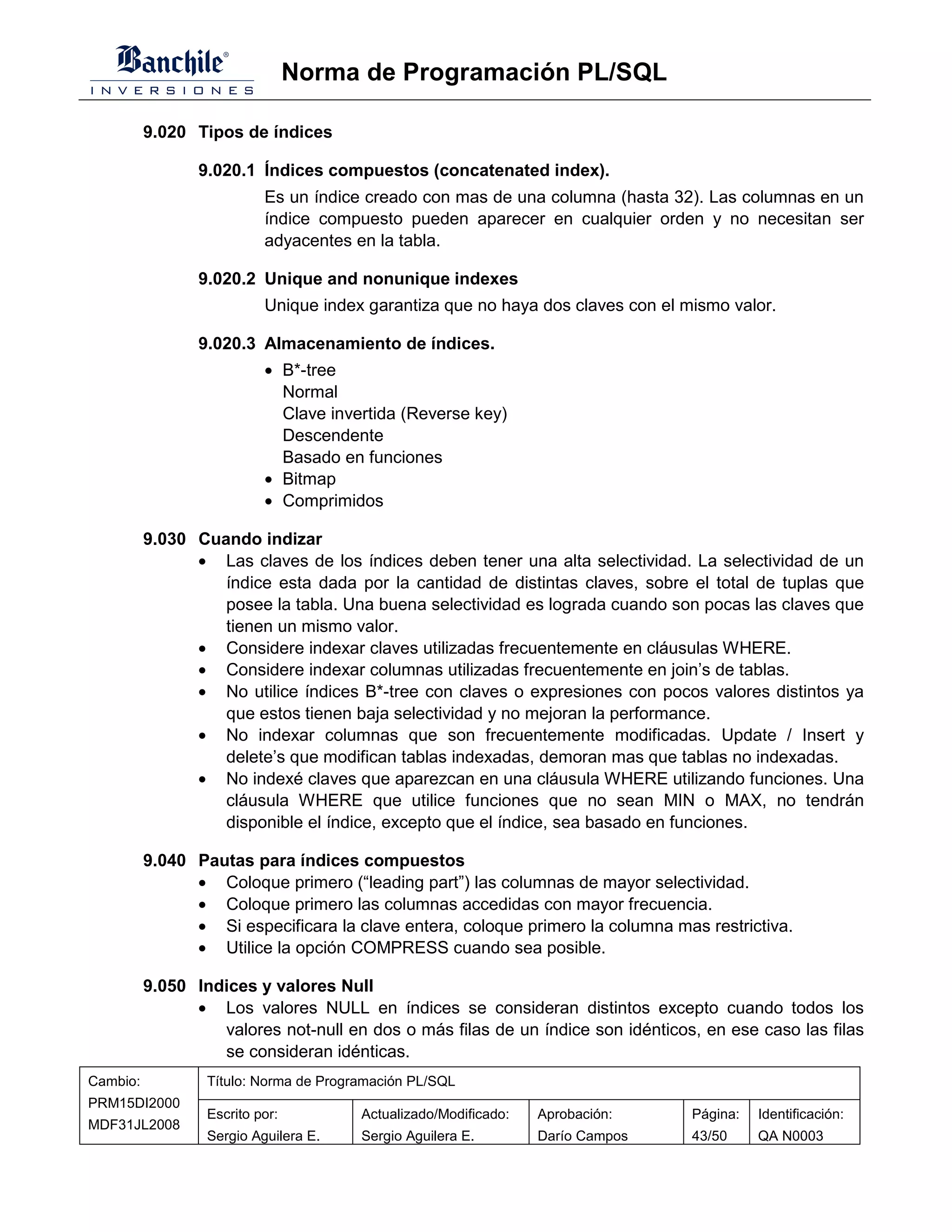 Norma de Programación PL/SQL

          9.020 Tipos de índices

                 9.020.1 Índices compuestos (concatenated index).
                           Es un índice creado con mas de una columna (hasta 32). Las columnas en un
                           índice compuesto pueden aparecer en cualquier orden y no necesitan ser
                           adyacentes en la tabla.

                 9.020.2 Unique and nonunique indexes
                           Unique index garantiza que no haya dos claves con el mismo valor.

                 9.020.3 Almacenamiento de índices.
                           • B*-tree
                             Normal
                             Clave invertida (Reverse key)
                             Descendente
                             Basado en funciones
                           • Bitmap
                           • Comprimidos

          9.030 Cuando indizar
                • Las claves de los índices deben tener una alta selectividad. La selectividad de un
                   índice esta dada por la cantidad de distintas claves, sobre el total de tuplas que
                   posee la tabla. Una buena selectividad es lograda cuando son pocas las claves que
                   tienen un mismo valor.
                • Considere indexar claves utilizadas frecuentemente en cláusulas WHERE.
                • Considere indexar columnas utilizadas frecuentemente en join’s de tablas.
                • No utilice índices B*-tree con claves o expresiones con pocos valores distintos ya
                   que estos tienen baja selectividad y no mejoran la performance.
                • No indexar columnas que son frecuentemente modificadas. Update / Insert y
                   delete’s que modifican tablas indexadas, demoran mas que tablas no indexadas.
                • No indexé claves que aparezcan en una cláusula WHERE utilizando funciones. Una
                   cláusula WHERE que utilice funciones que no sean MIN o MAX, no tendrán
                   disponible el índice, excepto que el índice, sea basado en funciones.

          9.040 Pautas para índices compuestos
                • Coloque primero (“leading part”) las columnas de mayor selectividad.
                • Coloque primero las columnas accedidas con mayor frecuencia.
                • Si especificara la clave entera, coloque primero la columna mas restrictiva.
                • Utilice la opción COMPRESS cuando sea posible.

          9.050 Indices y valores Null
                • Los valores NULL en índices se consideran distintos excepto cuando todos los
                   valores not-null en dos o más filas de un índice son idénticos, en ese caso las filas
                   se consideran idénticas.
Cambio:           Título: Norma de Programación PL/SQL
PRM15DI2000
                  Escrito por:          Actualizado/Modificado:   Aprobación:    Página:   Identificación:
MDF31JL2008
                  Sergio Aguilera E.    Sergio Aguilera E.        Darío Campos   43/50     QA N0003
 