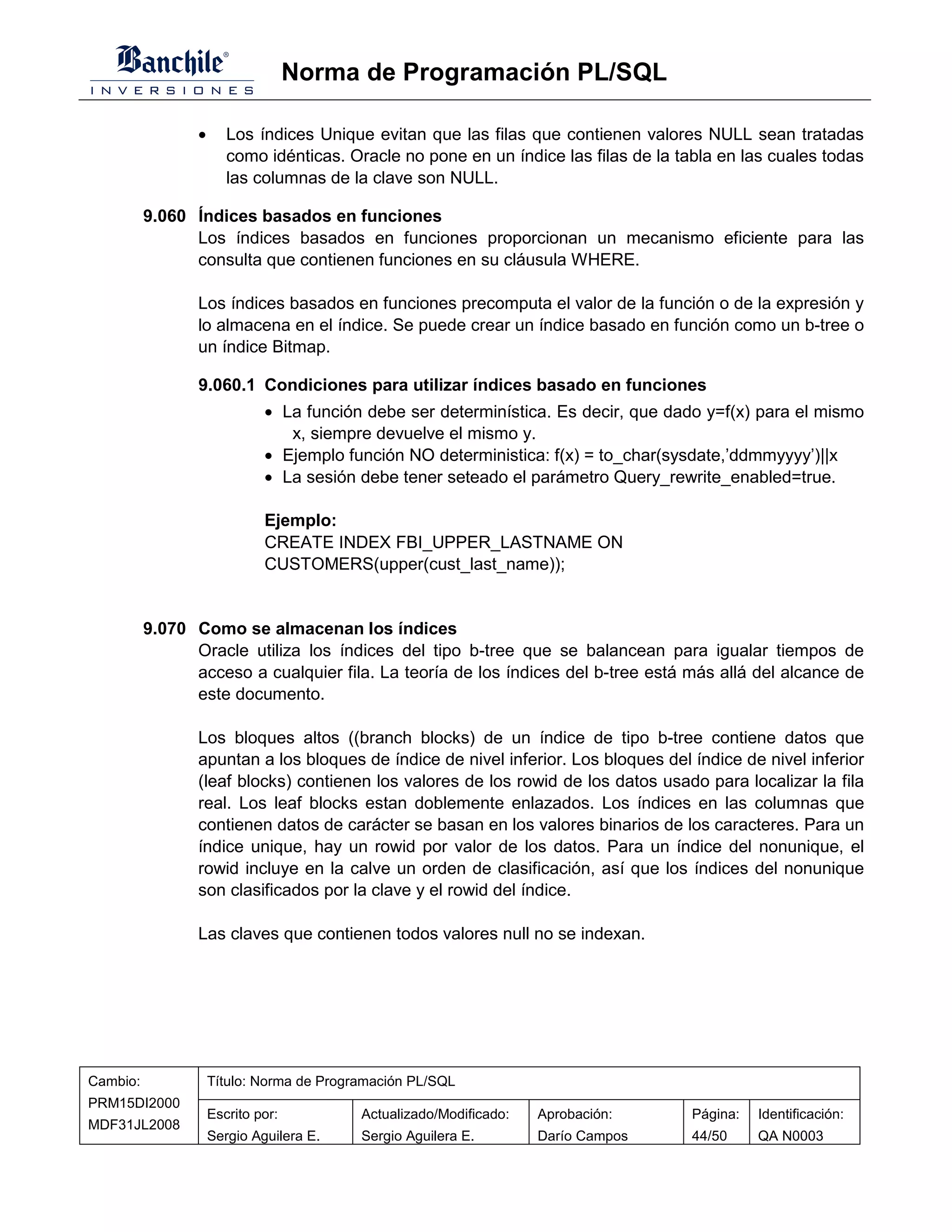 Norma de Programación PL/SQL

                 •      Los índices Unique evitan que las filas que contienen valores NULL sean tratadas
                        como idénticas. Oracle no pone en un índice las filas de la tabla en las cuales todas
                        las columnas de la clave son NULL.

          9.060 Índices basados en funciones
                Los índices basados en funciones proporcionan un mecanismo eficiente para las
                consulta que contienen funciones en su cláusula WHERE.

                 Los índices basados en funciones precomputa el valor de la función o de la expresión y
                 lo almacena en el índice. Se puede crear un índice basado en función como un b-tree o
                 un índice Bitmap.

                 9.060.1 Condiciones para utilizar índices basado en funciones
                              • La función debe ser determinística. Es decir, que dado y=f(x) para el mismo
                                 x, siempre devuelve el mismo y.
                              • Ejemplo función NO deterministica: f(x) = to_char(sysdate,’ddmmyyyy’)||x
                              • La sesión debe tener seteado el parámetro Query_rewrite_enabled=true.

                              Ejemplo:
                              CREATE INDEX FBI_UPPER_LASTNAME ON
                              CUSTOMERS(upper(cust_last_name));


          9.070 Como se almacenan los índices
                Oracle utiliza los índices del tipo b-tree que se balancean para igualar tiempos de
                acceso a cualquier fila. La teoría de los índices del b-tree está más allá del alcance de
                este documento.

                 Los bloques altos ((branch blocks) de un índice de tipo b-tree contiene datos que
                 apuntan a los bloques de índice de nivel inferior. Los bloques del índice de nivel inferior
                 (leaf blocks) contienen los valores de los rowid de los datos usado para localizar la fila
                 real. Los leaf blocks estan doblemente enlazados. Los índices en las columnas que
                 contienen datos de carácter se basan en los valores binarios de los caracteres. Para un
                 índice unique, hay un rowid por valor de los datos. Para un índice del nonunique, el
                 rowid incluye en la calve un orden de clasificación, así que los índices del nonunique
                 son clasificados por la clave y el rowid del índice.

                 Las claves que contienen todos valores null no se indexan.




Cambio:              Título: Norma de Programación PL/SQL
PRM15DI2000
                     Escrito por:          Actualizado/Modificado:   Aprobación:      Página:   Identificación:
MDF31JL2008
                     Sergio Aguilera E.    Sergio Aguilera E.        Darío Campos     44/50     QA N0003
 