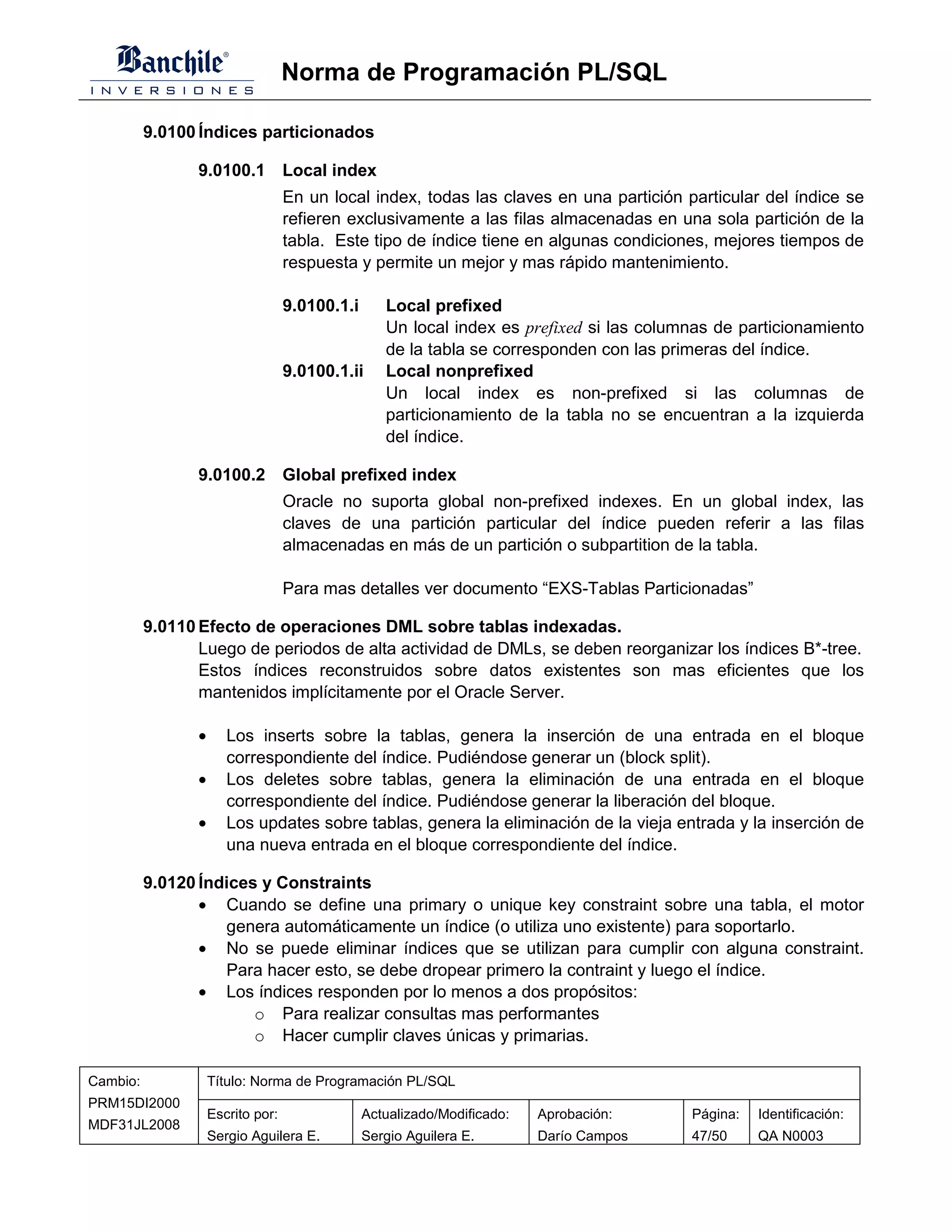 Norma de Programación PL/SQL

          9.0100 Índices particionados

                 9.0100.1 Local index
                                    En un local index, todas las claves en una partición particular del índice se
                                    refieren exclusivamente a las filas almacenadas en una sola partición de la
                                    tabla. Este tipo de índice tiene en algunas condiciones, mejores tiempos de
                                    respuesta y permite un mejor y mas rápido mantenimiento.

                                    9.0100.1.i      Local prefixed
                                                    Un local index es prefixed si las columnas de particionamiento
                                                    de la tabla se corresponden con las primeras del índice.
                                    9.0100.1.ii     Local nonprefixed
                                                    Un local index es non-prefixed si las columnas de
                                                    particionamiento de la tabla no se encuentran a la izquierda
                                                    del índice.

                 9.0100.2 Global prefixed index
                                    Oracle no suporta global non-prefixed indexes. En un global index, las
                                    claves de una partición particular del índice pueden referir a las filas
                                    almacenadas en más de un partición o subpartition de la tabla.

                                    Para mas detalles ver documento “EXS-Tablas Particionadas”

          9.0110 Efecto de operaciones DML sobre tablas indexadas.
                 Luego de periodos de alta actividad de DMLs, se deben reorganizar los índices B*-tree.
                 Estos índices reconstruidos sobre datos existentes son mas eficientes que los
                 mantenidos implícitamente por el Oracle Server.

                 •      Los inserts sobre la tablas, genera la inserción de una entrada en el bloque
                        correspondiente del índice. Pudiéndose generar un (block split).
                 •      Los deletes sobre tablas, genera la eliminación de una entrada en el bloque
                        correspondiente del índice. Pudiéndose generar la liberación del bloque.
                 •      Los updates sobre tablas, genera la eliminación de la vieja entrada y la inserción de
                        una nueva entrada en el bloque correspondiente del índice.

          9.0120 Índices y Constraints
                 • Cuando se define una primary o unique key constraint sobre una tabla, el motor
                    genera automáticamente un índice (o utiliza uno existente) para soportarlo.
                 • No se puede eliminar índices que se utilizan para cumplir con alguna constraint.
                    Para hacer esto, se debe dropear primero la contraint y luego el índice.
                 • Los índices responden por lo menos a dos propósitos:
                        o Para realizar consultas mas performantes
                        o Hacer cumplir claves únicas y primarias.

Cambio:              Título: Norma de Programación PL/SQL
PRM15DI2000
                     Escrito por:                Actualizado/Modificado:   Aprobación:     Página:   Identificación:
MDF31JL2008
                     Sergio Aguilera E.          Sergio Aguilera E.        Darío Campos    47/50     QA N0003
 