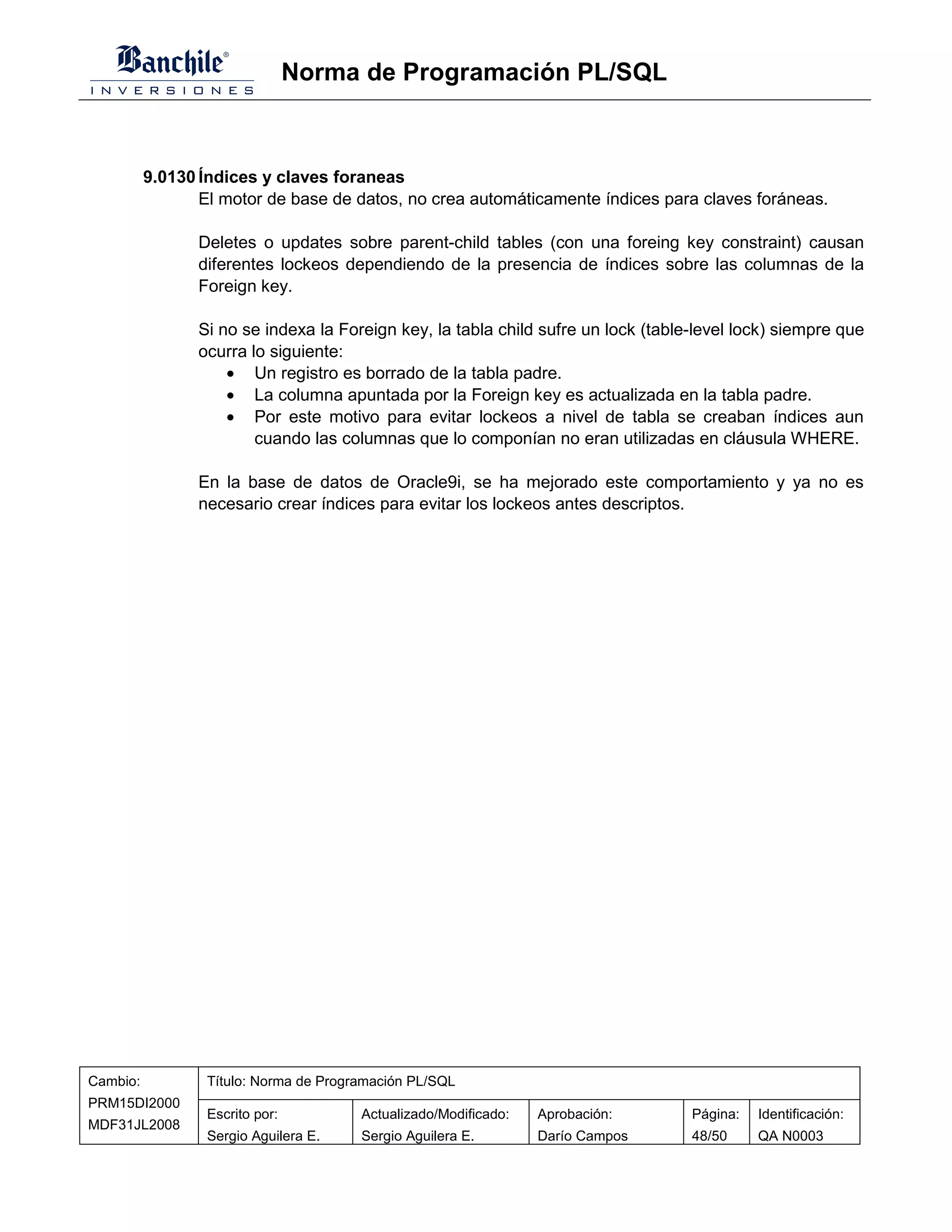 Norma de Programación PL/SQL



          9.0130 Índices y claves foraneas
                 El motor de base de datos, no crea automáticamente índices para claves foráneas.

                 Deletes o updates sobre parent-child tables (con una foreing key constraint) causan
                 diferentes lockeos dependiendo de la presencia de índices sobre las columnas de la
                 Foreign key.

                 Si no se indexa la Foreign key, la tabla child sufre un lock (table-level lock) siempre que
                 ocurra lo siguiente:
                     • Un registro es borrado de la tabla padre.
                     • La columna apuntada por la Foreign key es actualizada en la tabla padre.
                     • Por este motivo para evitar lockeos a nivel de tabla se creaban índices aun
                         cuando las columnas que lo componían no eran utilizadas en cláusula WHERE.

                 En la base de datos de Oracle9i, se ha mejorado este comportamiento y ya no es
                 necesario crear índices para evitar los lockeos antes descriptos.




Cambio:           Título: Norma de Programación PL/SQL
PRM15DI2000
                  Escrito por:          Actualizado/Modificado:   Aprobación:       Página:   Identificación:
MDF31JL2008
                  Sergio Aguilera E.    Sergio Aguilera E.        Darío Campos      48/50     QA N0003
 