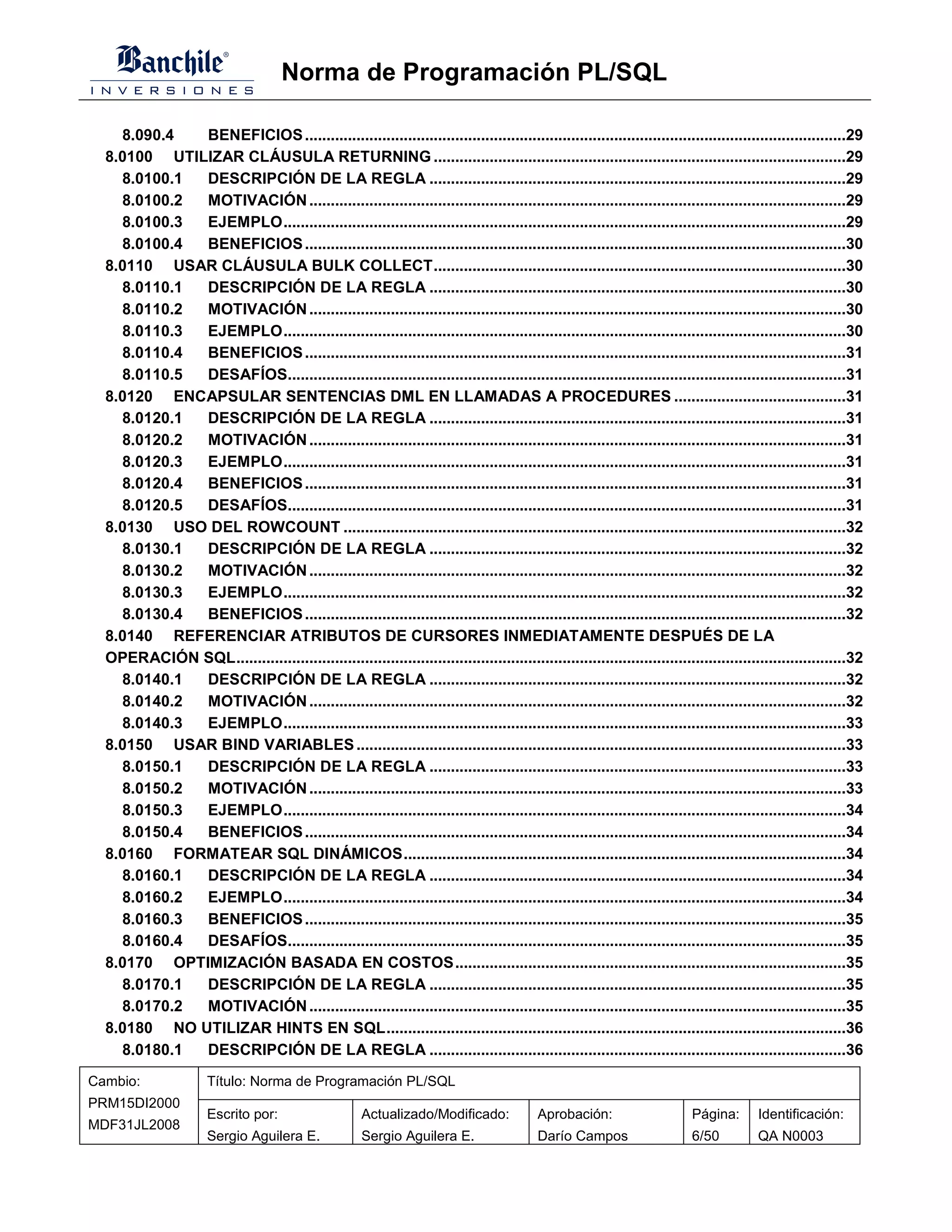 Norma de Programación PL/SQL

    8.090.4  BENEFICIOS ..............................................................................................................................29
  8.0100 UTILIZAR CLÁUSULA RETURNING ................................................................................................29
    8.0100.1 DESCRIPCIÓN DE LA REGLA .................................................................................................29
    8.0100.2 MOTIVACIÓN .............................................................................................................................29
    8.0100.3 EJEMPLO...................................................................................................................................29
    8.0100.4 BENEFICIOS ..............................................................................................................................30
  8.0110 USAR CLÁUSULA BULK COLLECT................................................................................................30
    8.0110.1 DESCRIPCIÓN DE LA REGLA .................................................................................................30
    8.0110.2 MOTIVACIÓN .............................................................................................................................30
    8.0110.3 EJEMPLO...................................................................................................................................30
    8.0110.4 BENEFICIOS ..............................................................................................................................31
    8.0110.5 DESAFÍOS..................................................................................................................................31
  8.0120 ENCAPSULAR SENTENCIAS DML EN LLAMADAS A PROCEDURES ........................................31
    8.0120.1 DESCRIPCIÓN DE LA REGLA .................................................................................................31
    8.0120.2 MOTIVACIÓN .............................................................................................................................31
    8.0120.3 EJEMPLO...................................................................................................................................31
    8.0120.4 BENEFICIOS ..............................................................................................................................31
    8.0120.5 DESAFÍOS..................................................................................................................................31
  8.0130 USO DEL ROWCOUNT .....................................................................................................................32
    8.0130.1 DESCRIPCIÓN DE LA REGLA .................................................................................................32
    8.0130.2 MOTIVACIÓN .............................................................................................................................32
    8.0130.3 EJEMPLO...................................................................................................................................32
    8.0130.4 BENEFICIOS ..............................................................................................................................32
  8.0140 REFERENCIAR ATRIBUTOS DE CURSORES INMEDIATAMENTE DESPUÉS DE LA
  OPERACIÓN SQL..............................................................................................................................................32
    8.0140.1 DESCRIPCIÓN DE LA REGLA .................................................................................................32
    8.0140.2 MOTIVACIÓN .............................................................................................................................32
    8.0140.3 EJEMPLO...................................................................................................................................33
  8.0150 USAR BIND VARIABLES ..................................................................................................................33
    8.0150.1 DESCRIPCIÓN DE LA REGLA .................................................................................................33
    8.0150.2 MOTIVACIÓN .............................................................................................................................33
    8.0150.3 EJEMPLO...................................................................................................................................34
    8.0150.4 BENEFICIOS ..............................................................................................................................34
  8.0160 FORMATEAR SQL DINÁMICOS.......................................................................................................34
    8.0160.1 DESCRIPCIÓN DE LA REGLA .................................................................................................34
    8.0160.2 EJEMPLO...................................................................................................................................34
    8.0160.3 BENEFICIOS ..............................................................................................................................35
    8.0160.4 DESAFÍOS..................................................................................................................................35
  8.0170 OPTIMIZACIÓN BASADA EN COSTOS...........................................................................................35
    8.0170.1 DESCRIPCIÓN DE LA REGLA .................................................................................................35
    8.0170.2 MOTIVACIÓN .............................................................................................................................35
  8.0180 NO UTILIZAR HINTS EN SQL...........................................................................................................36
    8.0180.1 DESCRIPCIÓN DE LA REGLA .................................................................................................36
Cambio:                Título: Norma de Programación PL/SQL
PRM15DI2000
                       Escrito por:                    Actualizado/Modificado:             Aprobación:                     Página:       Identificación:
MDF31JL2008
                       Sergio Aguilera E.              Sergio Aguilera E.                  Darío Campos                    6/50          QA N0003
 