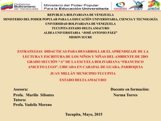 REPUBLICA BOLIVARIANA DE VENEZUELA
MINISTERIO DEL PODER POPULAR PARA LA EDUCACÍÓN UNIVERSITARIA, CIENCIA Y TECNOLOGÍA
UNIVERSIDAD BOLIVARIANA DE VENEZUELA
TUCUPITA ESTADO DELTAAMACURO
ALDEA UNIVERSITARIA “JOSÉ ANTONIO PÁEZ”
MISION SUCRE
Asesora: Docente en formación:
Profa. Marilis Sifontes Norma Torres
Tutora:
Profa. Yudelis Moreno
Tucupita, Mayo, 2015
ESTRATEGIAS DIDACTICAS PARA DESARROLLAR ELAPRENDIZAJE DE LA
LECTURAY ESCRITURA DE LOS NIÑOS Y NIÑAS DELAMBIENTE DE 2DO
GRADO SECCIÓN “A” DE LA ESCUELA BOLIVARIANA “FRANCISCO
ANICETO LUGO”, UBICADA EN CARAPAL DE GUARA, PARROQUIA
JUAN MILLÁN MUNICIPIO TUCUPITA
ESTADO DELTAAMACURO
 