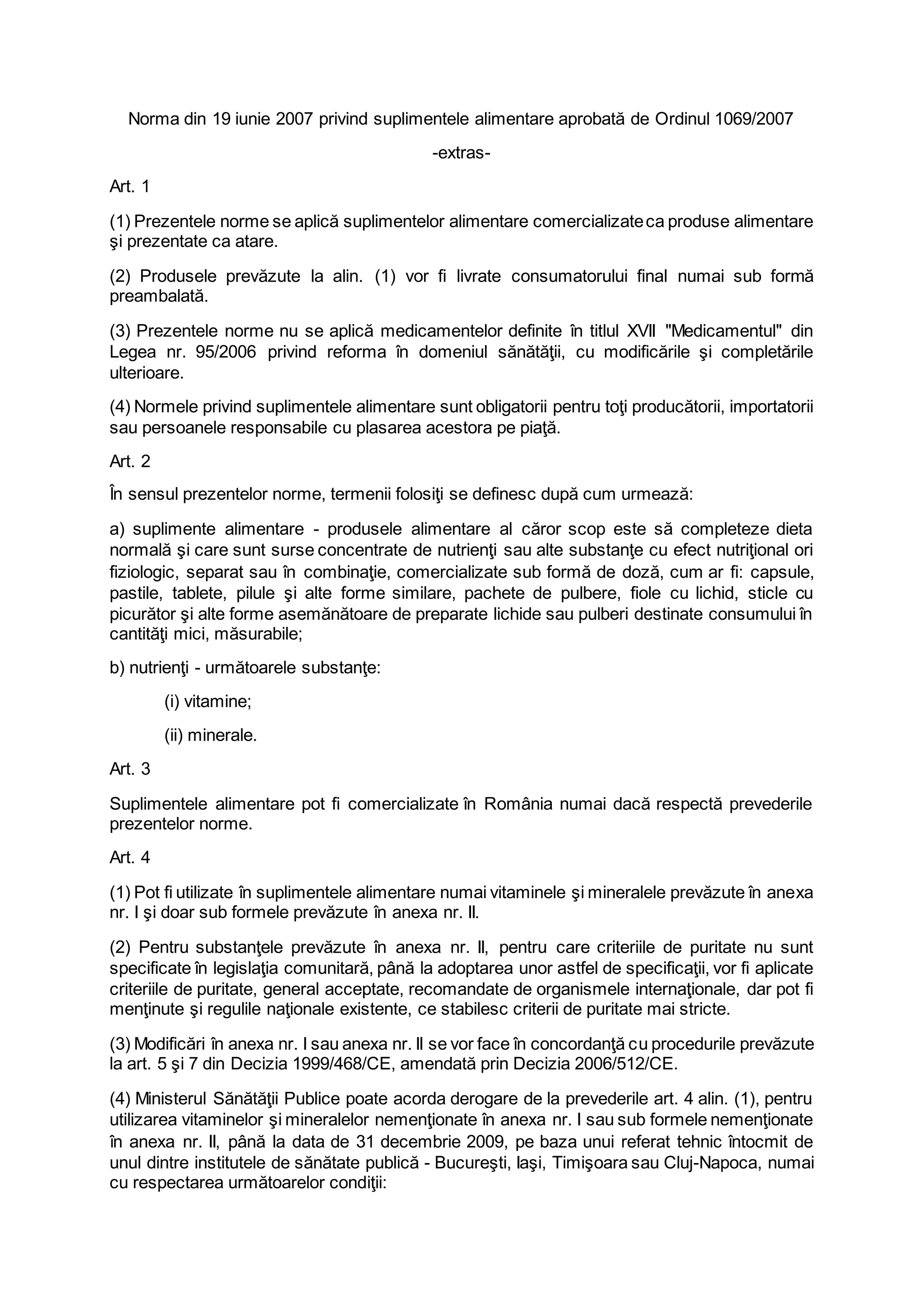 Norma din 19 iunie 2007 privind suplimentele alimentare aprobată de Ordinul 1069/2007
-extras-
Art. 1
(1) Prezentele norme se aplică suplimentelor alimentare comercializateca produse alimentare
şi prezentate ca atare.
(2) Produsele prevăzute la alin. (1) vor fi livrate consumatorului final numai sub formă
preambalată.
(3) Prezentele norme nu se aplică medicamentelor definite în titlul XVII "Medicamentul" din
Legea nr. 95/2006 privind reforma în domeniul sănătăţii, cu modificările şi completările
ulterioare.
(4) Normele privind suplimentele alimentare sunt obligatorii pentru toţi producătorii, importatorii
sau persoanele responsabile cu plasarea acestora pe piaţă.
Art. 2
În sensul prezentelor norme, termenii folosiţi se definesc după cum urmează:
a) suplimente alimentare - produsele alimentare al căror scop este să completeze dieta
normală şi care sunt surse concentrate de nutrienţi sau alte substanţe cu efect nutriţional ori
fiziologic, separat sau în combinaţie, comercializate sub formă de doză, cum ar fi: capsule,
pastile, tablete, pilule şi alte forme similare, pachete de pulbere, fiole cu lichid, sticle cu
picurător şi alte forme asemănătoare de preparate lichide sau pulberi destinate consumului în
cantităţi mici, măsurabile;
b) nutrienţi - următoarele substanţe:
(i) vitamine;
(ii) minerale.
Art. 3
Suplimentele alimentare pot fi comercializate în România numai dacă respectă prevederile
prezentelor norme.
Art. 4
(1) Pot fi utilizate în suplimentele alimentare numai vitaminele şi mineralele prevăzute în anexa
nr. I şi doar sub formele prevăzute în anexa nr. II.
(2) Pentru substanţele prevăzute în anexa nr. II, pentru care criteriile de puritate nu sunt
specificate în legislaţia comunitară, până la adoptarea unor astfel de specificaţii, vor fi aplicate
criteriile de puritate, general acceptate, recomandate de organismele internaţionale, dar pot fi
menţinute şi regulile naţionale existente, ce stabilesc criterii de puritate mai stricte.
(3) Modificări în anexa nr. I sau anexa nr. II se vor face în concordanţă cu procedurile prevăzute
la art. 5 şi 7 din Decizia 1999/468/CE, amendată prin Decizia 2006/512/CE.
(4) Ministerul Sănătăţii Publice poate acorda derogare de la prevederile art. 4 alin. (1), pentru
utilizarea vitaminelor şi mineralelor nemenţionate în anexa nr. I sau sub formele nemenţionate
în anexa nr. II, până la data de 31 decembrie 2009, pe baza unui referat tehnic întocmit de
unul dintre institutele de sănătate publică - Bucureşti, Iaşi, Timişoara sau Cluj-Napoca, numai
cu respectarea următoarelor condiţii:
 