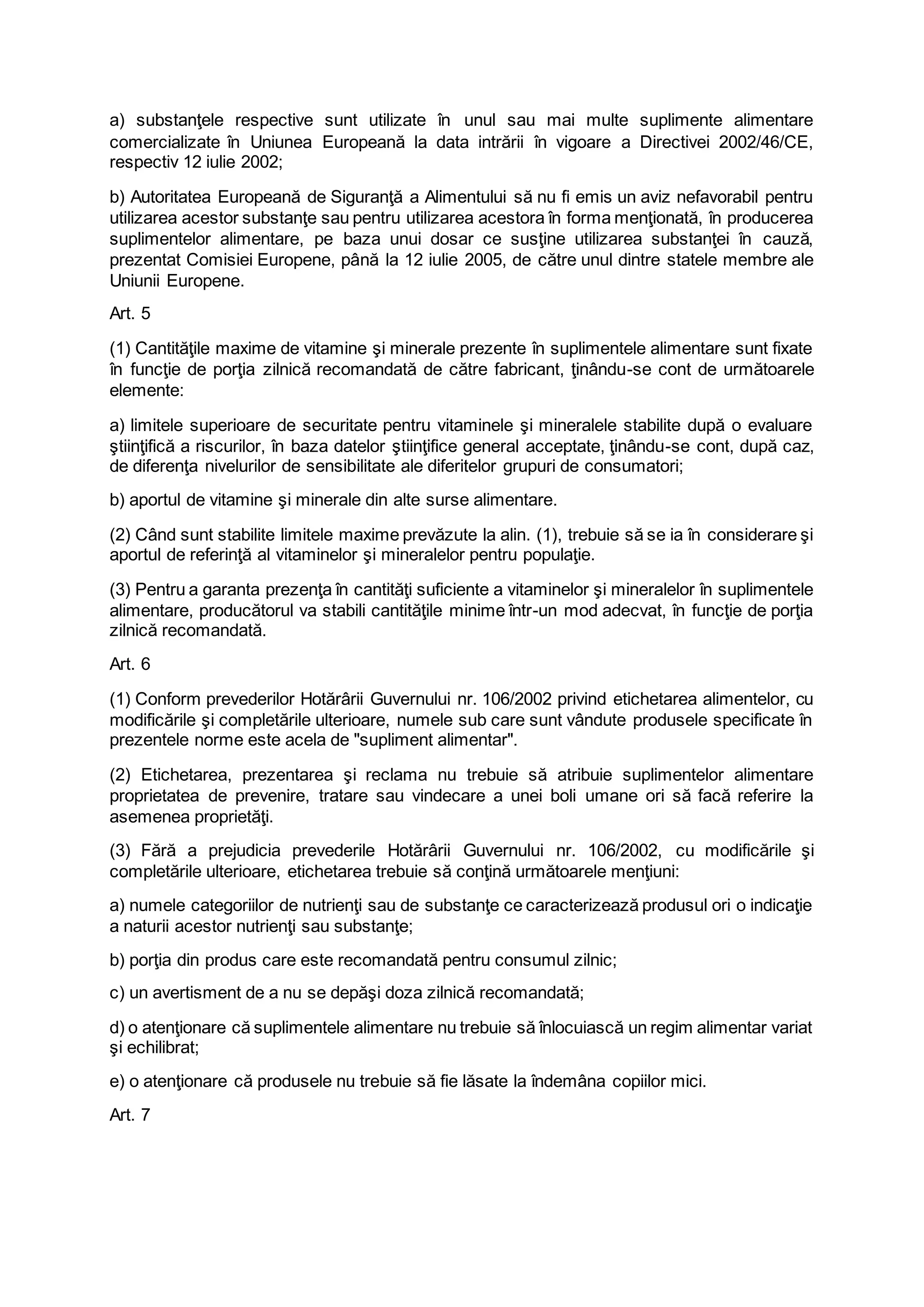 a) substanţele respective sunt utilizate în unul sau mai multe suplimente alimentare
comercializate în Uniunea Europeană la data intrării în vigoare a Directivei 2002/46/CE,
respectiv 12 iulie 2002;
b) Autoritatea Europeană de Siguranţă a Alimentului să nu fi emis un aviz nefavorabil pentru
utilizarea acestor substanţe sau pentru utilizarea acestora în forma menţionată, în producerea
suplimentelor alimentare, pe baza unui dosar ce susţine utilizarea substanţei în cauză,
prezentat Comisiei Europene, până la 12 iulie 2005, de către unul dintre statele membre ale
Uniunii Europene.
Art. 5
(1) Cantităţile maxime de vitamine şi minerale prezente în suplimentele alimentare sunt fixate
în funcţie de porţia zilnică recomandată de către fabricant, ţinându-se cont de următoarele
elemente:
a) limitele superioare de securitate pentru vitaminele şi mineralele stabilite după o evaluare
ştiinţifică a riscurilor, în baza datelor ştiinţifice general acceptate, ţinându-se cont, după caz,
de diferenţa nivelurilor de sensibilitate ale diferitelor grupuri de consumatori;
b) aportul de vitamine şi minerale din alte surse alimentare.
(2) Când sunt stabilite limitele maxime prevăzute la alin. (1), trebuie să se ia în considerare şi
aportul de referinţă al vitaminelor şi mineralelor pentru populaţie.
(3) Pentru a garanta prezenţa în cantităţi suficiente a vitaminelor şi mineralelor în suplimentele
alimentare, producătorul va stabili cantităţile minime într-un mod adecvat, în funcţie de porţia
zilnică recomandată.
Art. 6
(1) Conform prevederilor Hotărârii Guvernului nr. 106/2002 privind etichetarea alimentelor, cu
modificările şi completările ulterioare, numele sub care sunt vândute produsele specificate în
prezentele norme este acela de "supliment alimentar".
(2) Etichetarea, prezentarea şi reclama nu trebuie să atribuie suplimentelor alimentare
proprietatea de prevenire, tratare sau vindecare a unei boli umane ori să facă referire la
asemenea proprietăţi.
(3) Fără a prejudicia prevederile Hotărârii Guvernului nr. 106/2002, cu modificările şi
completările ulterioare, etichetarea trebuie să conţină următoarele menţiuni:
a) numele categoriilor de nutrienţi sau de substanţe ce caracterizează produsul ori o indicaţie
a naturii acestor nutrienţi sau substanţe;
b) porţia din produs care este recomandată pentru consumul zilnic;
c) un avertisment de a nu se depăşi doza zilnică recomandată;
d) o atenţionare că suplimentele alimentare nu trebuie să înlocuiască un regim alimentar variat
şi echilibrat;
e) o atenţionare că produsele nu trebuie să fie lăsate la îndemâna copiilor mici.
Art. 7
 