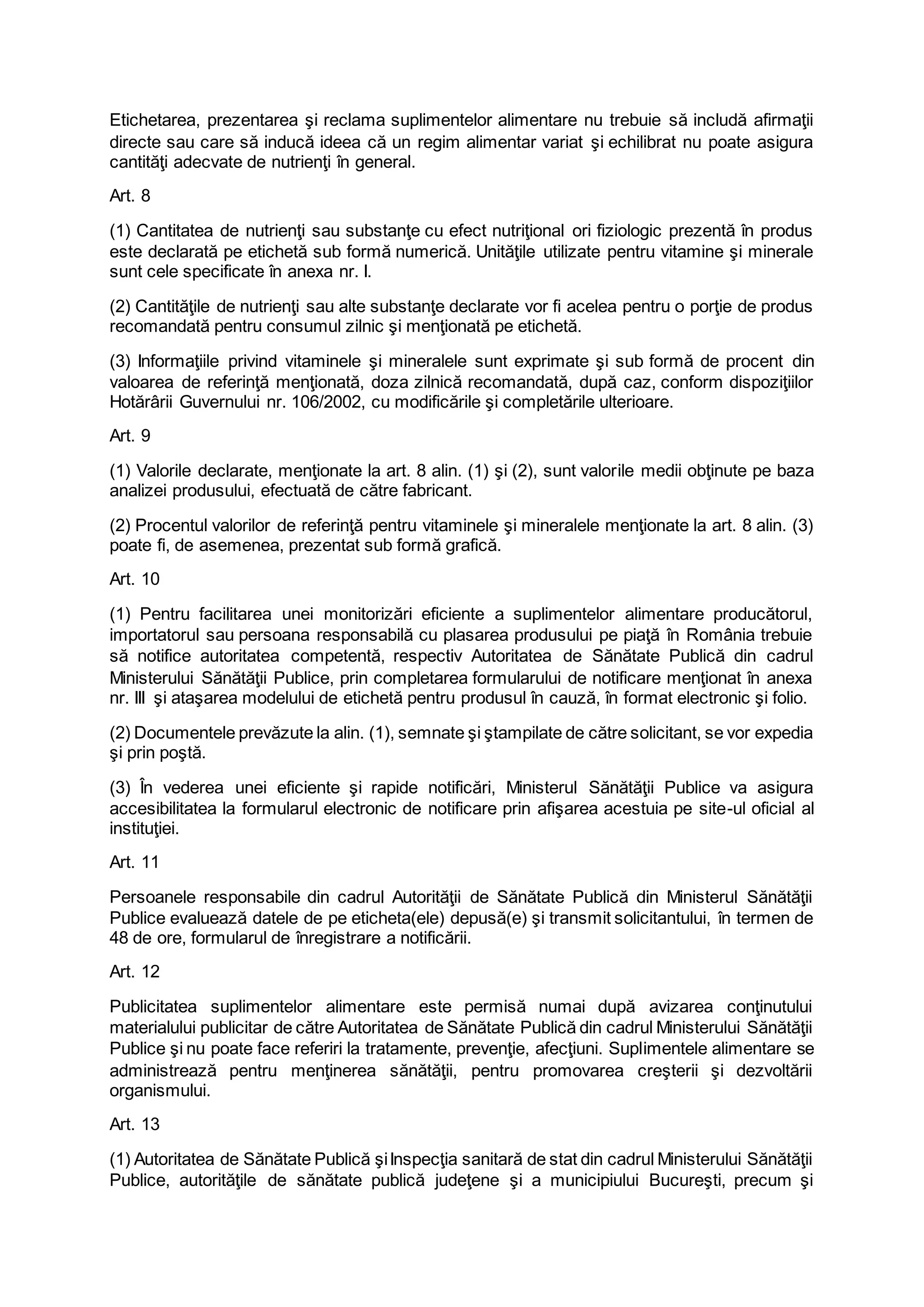 Etichetarea, prezentarea şi reclama suplimentelor alimentare nu trebuie să includă afirmaţii
directe sau care să inducă ideea că un regim alimentar variat şi echilibrat nu poate asigura
cantităţi adecvate de nutrienţi în general.
Art. 8
(1) Cantitatea de nutrienţi sau substanţe cu efect nutriţional ori fiziologic prezentă în produs
este declarată pe etichetă sub formă numerică. Unităţile utilizate pentru vitamine şi minerale
sunt cele specificate în anexa nr. I.
(2) Cantităţile de nutrienţi sau alte substanţe declarate vor fi acelea pentru o porţie de produs
recomandată pentru consumul zilnic şi menţionată pe etichetă.
(3) Informaţiile privind vitaminele şi mineralele sunt exprimate şi sub formă de procent din
valoarea de referinţă menţionată, doza zilnică recomandată, după caz, conform dispoziţiilor
Hotărârii Guvernului nr. 106/2002, cu modificările şi completările ulterioare.
Art. 9
(1) Valorile declarate, menţionate la art. 8 alin. (1) şi (2), sunt valorile medii obţinute pe baza
analizei produsului, efectuată de către fabricant.
(2) Procentul valorilor de referinţă pentru vitaminele şi mineralele menţionate la art. 8 alin. (3)
poate fi, de asemenea, prezentat sub formă grafică.
Art. 10
(1) Pentru facilitarea unei monitorizări eficiente a suplimentelor alimentare producătorul,
importatorul sau persoana responsabilă cu plasarea produsului pe piaţă în România trebuie
să notifice autoritatea competentă, respectiv Autoritatea de Sănătate Publică din cadrul
Ministerului Sănătăţii Publice, prin completarea formularului de notificare menţionat în anexa
nr. III şi ataşarea modelului de etichetă pentru produsul în cauză, în format electronic şi folio.
(2) Documentele prevăzute la alin. (1), semnate şi ştampilate de către solicitant, se vor expedia
şi prin poştă.
(3) În vederea unei eficiente şi rapide notificări, Ministerul Sănătăţii Publice va asigura
accesibilitatea la formularul electronic de notificare prin afişarea acestuia pe site-ul oficial al
instituţiei.
Art. 11
Persoanele responsabile din cadrul Autorităţii de Sănătate Publică din Ministerul Sănătăţii
Publice evaluează datele de pe eticheta(ele) depusă(e) şi transmit solicitantului, în termen de
48 de ore, formularul de înregistrare a notificării.
Art. 12
Publicitatea suplimentelor alimentare este permisă numai după avizarea conţinutului
materialului publicitar de către Autoritatea de Sănătate Publică din cadrul Ministerului Sănătăţii
Publice şi nu poate face referiri la tratamente, prevenţie, afecţiuni. Suplimentele alimentare se
administrează pentru menţinerea sănătăţii, pentru promovarea creşterii şi dezvoltării
organismului.
Art. 13
(1) Autoritatea de Sănătate Publică şiInspecţia sanitară de stat din cadrul Ministerului Sănătăţii
Publice, autorităţile de sănătate publică judeţene şi a municipiului Bucureşti, precum şi
 