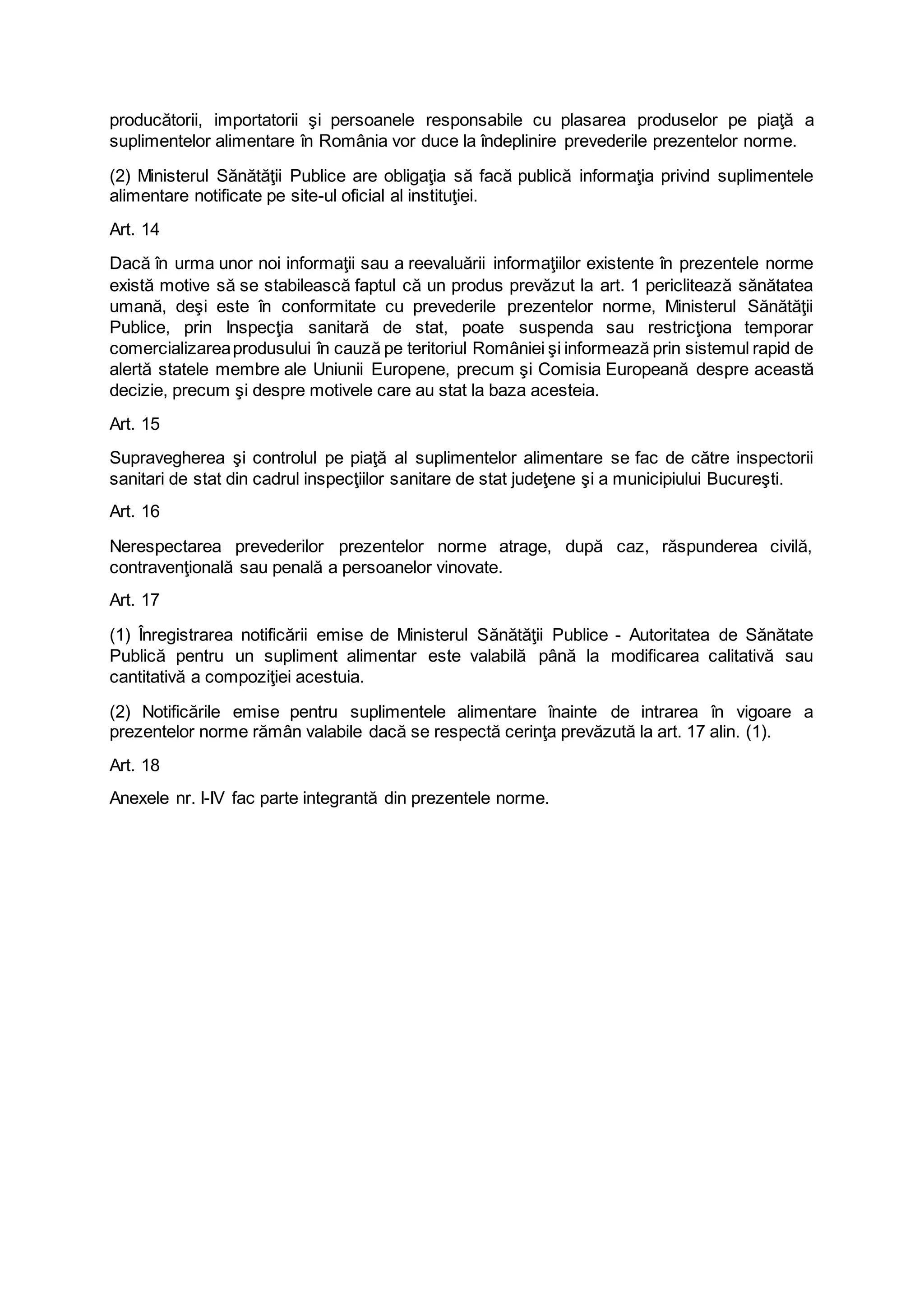 producătorii, importatorii şi persoanele responsabile cu plasarea produselor pe piaţă a
suplimentelor alimentare în România vor duce la îndeplinire prevederile prezentelor norme.
(2) Ministerul Sănătăţii Publice are obligaţia să facă publică informaţia privind suplimentele
alimentare notificate pe site-ul oficial al instituţiei.
Art. 14
Dacă în urma unor noi informaţii sau a reevaluării informaţiilor existente în prezentele norme
există motive să se stabilească faptul că un produs prevăzut la art. 1 periclitează sănătatea
umană, deşi este în conformitate cu prevederile prezentelor norme, Ministerul Sănătăţii
Publice, prin Inspecţia sanitară de stat, poate suspenda sau restricţiona temporar
comercializareaprodusului în cauză pe teritoriul României şi informează prin sistemul rapid de
alertă statele membre ale Uniunii Europene, precum şi Comisia Europeană despre această
decizie, precum şi despre motivele care au stat la baza acesteia.
Art. 15
Supravegherea şi controlul pe piaţă al suplimentelor alimentare se fac de către inspectorii
sanitari de stat din cadrul inspecţiilor sanitare de stat judeţene şi a municipiului Bucureşti.
Art. 16
Nerespectarea prevederilor prezentelor norme atrage, după caz, răspunderea civilă,
contravenţională sau penală a persoanelor vinovate.
Art. 17
(1) Înregistrarea notificării emise de Ministerul Sănătăţii Publice - Autoritatea de Sănătate
Publică pentru un supliment alimentar este valabilă până la modificarea calitativă sau
cantitativă a compoziţiei acestuia.
(2) Notificările emise pentru suplimentele alimentare înainte de intrarea în vigoare a
prezentelor norme rămân valabile dacă se respectă cerinţa prevăzută la art. 17 alin. (1).
Art. 18
Anexele nr. I-IV fac parte integrantă din prezentele norme.
 