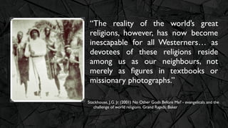 “The reality of the world’s great
 religions, however, has now become
 inescapable for all Westerners… as
 devotees of these religions reside
 among us as our neighbours, not
 merely as ﬁgures in textbooks or
 missionary photographs.”

Stackhouse, J.G. Jr. (2001) No Other Gods Before Me? - evangelicals and the
   challenge of world religions. Grand Rapids: Baker
 