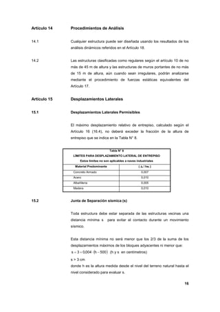 16
Artículo 14 Procedimientos de Análisis
14.1 Cualquier estructura puede ser diseñada usando los resultados de los
análisis dinámicos referidos en el Artículo 18.
14.2 Las estructuras clasificadas como regulares según el artículo 10 de no
más de 45 m de altura y las estructuras de muros portantes de no más
de 15 m de altura, aún cuando sean irregulares, podrán analizarse
mediante el procedimiento de fuerzas estáticas equivalentes del
Artículo 17.
Artículo 15 Desplazamientos Laterales
15.1 Desplazamientos Laterales Permisibles
El máximo desplazamiento relativo de entrepiso, calculado según el
Artículo 16 (16.4), no deberá exceder la fracción de la altura de
entrepiso que se indica en la Tabla N° 8.
Tabla N° 8
LÍMITES PARA DESPLAZAMIENTO LATERAL DE ENTREPISO
Estos límites no son aplicables a naves industriales
Material Predominante ( ∆∆∆∆i / hei )
Concreto Armado 0,007
Acero 0,010
Albañilería 0,005
Madera 0,010
15.2 Junta de Separación sísmica (s)
Toda estructura debe estar separada de las estructuras vecinas una
distancia mínima s para evitar el contacto durante un movimiento
sísmico.
Esta distancia mínima no será menor que los 2/3 de la suma de los
desplazamientos máximos de los bloques adyacentes ni menor que:
( )500h004,03s −⋅+= (h y s en centímetros)
s > 3 cm
donde h es la altura medida desde el nivel del terreno natural hasta el
nivel considerado para evaluar s.
 