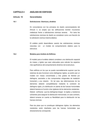18
CAPÍTULO 4 ANÁLISIS DE EDIFICIOS
Artículo 16 Generalidades
16.1 Solicitaciones Sísmicas y Análisis
En concordancia con los principios de diseño sismorresistente del
Artículo 3, se acepta que las edificaciones tendrán incursiones
inelásticas frente a solicitaciones sísmicas severas. Por tanto las
solicitaciones sísmicas de diseño se consideran como una fracción de
la solicitación sísmica máxima elástica.
El análisis podrá desarrollarse usando las solicitaciones sísmicas
reducidas con un modelo de comportamiento elástico para la
estructura.
16.2 Modelos para Análisis de Edificios
El modelo para el análisis deberá considerar una distribución espacial
de masas y rigidez que sean adecuadas para calcular los aspectos
más significativos del comportamiento dinámico de la estructura.
Para edificios en los que se pueda razonablemente suponer que los
sistemas de piso funcionan como diafragmas rígidos, se podrá usar un
modelo con masas concentradas y tres grados de libertad por
diafragma, asociados a dos componentes ortogonales de traslación
horizontal y una rotación. En tal caso, las deformaciones de los
elementos deberán compatibilizarse mediante la condición de
diafragma rígido y la distribución en planta de las fuerzas horizontales
deberá hacerse en función a las rigideces de los elementos resistentes.
Deberá verificarse que los diafragmas tengan la rigidez y resistencia
suficientes para asegurar la distribución mencionada, en caso contrario,
deberá tomarse en cuenta su flexibilidad para la distribución de las
fuerzas sísmicas.
Para los pisos que no constituyan diafragmas rígidos, los elementos
resistentes serán diseñados para las fuerzas horizontales que
directamente les corresponde.
 