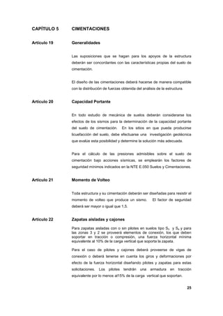 25
CAPÍTULO 5 CIMENTACIONES
Artículo 19 Generalidades
Las suposiciones que se hagan para los apoyos de la estructura
deberán ser concordantes con las características propias del suelo de
cimentación.
El diseño de las cimentaciones deberá hacerse de manera compatible
con la distribución de fuerzas obtenida del análisis de la estructura.
Artículo 20 Capacidad Portante
En todo estudio de mecánica de suelos deberán considerarse los
efectos de los sismos para la determinación de la capacidad portante
del suelo de cimentación. En los sitios en que pueda producirse
licuefacción del suelo, debe efectuarse una investigación geotécnica
que evalúe esta posibilidad y determine la solución más adecuada.
Para el cálculo de las presiones admisibles sobre el suelo de
cimentación bajo acciones sísmicas, se emplearán los factores de
seguridad mínimos indicados en la NTE E.050 Suelos y Cimentaciones.
Artículo 21 Momento de Volteo
Toda estructura y su cimentación deberán ser diseñadas para resistir el
momento de volteo que produce un sismo. El factor de seguridad
deberá ser mayor o igual que 1,5.
Artículo 22 Zapatas aisladas y cajones
Para zapatas aisladas con o sin pilotes en suelos tipo S3 y S4 y para
las zonas 3 y 2 se proveerá elementos de conexión, los que deben
soportar en tracción o compresión, una fuerza horizontal mínima
equivalente al 10% de la carga vertical que soporta la zapata.
Para el caso de pilotes y cajones deberá proveerse de vigas de
conexión o deberá tenerse en cuenta los giros y deformaciones por
efecto de la fuerza horizontal diseñando pilotes y zapatas para estas
solicitaciones. Los pilotes tendrán una armadura en tracción
equivalente por lo menos al15% de la carga vertical que soportan.
 