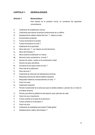 3
CAPÍTULO 1. GENERALIDADES
Artículo 1 Nomenclatura
Para efectos de la presente norma, se consideran las siguientes
nomenclaturas:
C Coeficiente de amplificación sísmica
CT Coeficiente para estimar el periodo predominante de un edificio
Di Desplazamiento elástico lateral del nivel “i” relativo al suelo
e Excentricidad accidental
Fa Fuerza horizontal en la azotea
Fi Fuerza horizontal en el nivel “i”
g Aceleración de la gravedad
hi Altura del nivel “i” con relación al nivel del terreno
hei Altura del entrepiso “i”
hn Altura total de la edificación en metros
Mti Momento torsor accidental en el nivel “i“
m Número de modos usados en la combinación modal
n Número de pisos del edificio
Ni Sumatoria de los pesos sobre el nivel “i”
P Peso total de la edificación
Pi Peso del nivel “i”
R Coeficiente de reducción de solicitaciones sísmicas
r Respuesta estructural máxima elástica esperada
ri Respuestas elásticas correspondientes al modo “ï”
S Factor de suelo
Sa Aceleración espectral
T Periodo fundamental de la estructura para el análisis estático o periodo de un modo en
el análisis dinámico
TP Periodo que define la plataforma del espectro para cada tipo de suelo.
U Factor de uso e importancia
V Fuerza cortante en la base de la estructura
Vi Fuerza cortante en el entrepiso “i”
Z Factor de zona
Q Coeficiente de estabilidad para efecto P-delta global
∆i Desplazamiento relativo del entrepiso “i”
 