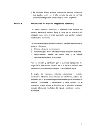 5
b. La estructura debería soportar movimientos sísmicos moderados,
que puedan ocurrir en el sitio durante su vida de servicio,
experimentando posibles daños dentro de límites aceptables.
Artículo 4 Presentación del Proyecto (Disposición transitoria)
Los planos, memoria descriptiva y especificaciones técnicas del
proyecto estructural, deberán llevar la firma de un ingeniero civil
colegiado, quien será el único autorizado para aprobar cualquier
modificación a los mismos.
Los planos del proyecto estructural deberán contener como mínimo la
siguiente información:
a. Sistema estructural sismorresistente
b. Parámetros para definir la fuerza sísmica o el espectro de diseño.
c. Desplazamiento máximo del último nivel y el máximo
desplazamiento relativo de entrepiso.
Para su revisión y aprobación por la autoridad competente, los
proyectos de edificaciones con más de 70 m de altura deberán estar
respaldados con una memoria de datos y cálculos justificativos.
El empleo de materiales, sistemas estructurales y métodos
constructivos diferentes a los indicados en esta Norma, deberán ser
aprobados por la autoridad competente nombrada por el Ministerio de
Vivienda, Construcción y Saneamiento, y debe cumplir con lo
establecido en este artículo y demostrar que la alternativa propuesta
produce adecuados resultados de rigidez, resistencia sísmica y
durabilidad.
 