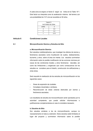 7
A cada zona se asigna un factor Z según se indica en la Tabla N°1.
Este factor se interpreta como la aceleración máxima del terreno con
una probabilidad de 10 % de ser excedida en 50 años.
Tabla N°1
FACTORES DE ZONA
ZONA Z
3 0,4
2 0,3
1 0,15
Artículo 6 Condiciones Locales
6.1 Microzonificación Sísmica y Estudios de Sitio
a. Microzonificación Sísmica
Son estudios multidisciplinarios, que investigan los efectos de sismos y
fenómenos asociados como licuefacción de suelos, deslizamientos,
tsunamis y otros, sobre el área de interés. Los estudios suministran
información sobre la posible modificación de las acciones sísmicas por
causa de las condiciones locales y otros fenómenos naturales, así
como las limitaciones y exigencias que como consecuencia de los
estudios se considere para el diseño, construcción de edificaciones y
otras obras.
Será requisito la realización de los estudios de microzonificación en los
siguientes casos:
- Áreas de expansión de ciudades.
- Complejos industriales o similares.
- Reconstrucción de áreas urbanas destruidas por sismos y
fenómenos asociados.
Los resultados de estudios de microzonificación serán aprobados por la
autoridad competente, que puede solicitar informaciones o
justificaciones complementarias en caso lo considere necesario.
b. Estudios de Sitio
Son estudios similares a los de microzonificación, aunque no
necesariamente en toda su extensión. Estos estudios están limitados al
lugar del proyecto y suministran información sobre la posible
 