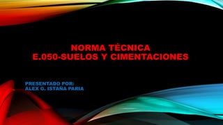 NORMA TÉCNICA
E.050-SUELOS Y CIMENTACIONES
PRESENTADO POR:
ALEX G. ISTAÑA PARIA
 