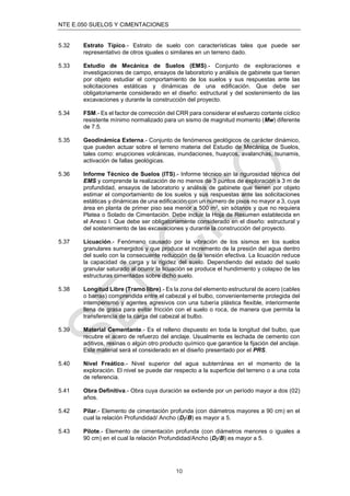 NTE E.050 SUELOS Y CIMENTACIONES
10
5.32 Estrato Típico.- Estrato de suelo con características tales que puede ser
representativo de otros iguales o similares en un terreno dado.
5.33 Estudio de Mecánica de Suelos (EMS).- Conjunto de exploraciones e
investigaciones de campo, ensayos de laboratorio y análisis de gabinete que tienen
por objeto estudiar el comportamiento de los suelos y sus respuestas ante las
solicitaciones estáticas y dinámicas de una ediﬁcación. Que debe ser
obligatoriamente considerado en el diseño: estructural y del sostenimiento de las
excavaciones y durante la construcción del proyecto.
5.34 FSM.- Es el factor de corrección del CRR para considerar el esfuerzo cortante cíclico
resistente mínimo normalizado para un sismo de magnitud momento (Mw) diferente
de 7.5.
5.35 Geodinámica Externa.- Conjunto de fenómenos geológicos de carácter dinámico,
que pueden actuar sobre el terreno materia del Estudio de Mecánica de Suelos,
tales como: erupciones volcánicas, inundaciones, huaycos, avalanchas, tsunamis,
activación de fallas geológicas.
5.36 Informe Técnico de Suelos (ITS).- Informe técnico sin la rigurosidad técnica del
EMS y comprende la realización de no menos de 3 puntos de exploración a 3 m de
profundidad, ensayos de laboratorio y análisis de gabinete que tienen por objeto
estimar el comportamiento de los suelos y sus respuestas ante las solicitaciones
estáticas y dinámicas de una ediﬁcación con un número de pisos no mayor a 3, cuya
área en planta de primer piso sea menor a 500 m2, sin sótanos y que no requiera
Platea o Solado de Cimentación. Debe incluir la Hoja de Resumen establecida en
el Anexo I. Que debe ser obligatoriamente considerado en el diseño: estructural y
del sostenimiento de las excavaciones y durante la construcción del proyecto.
5.37 Licuación.- Fenómeno causado por la vibración de los sismos en los suelos
granulares sumergidos y que produce el incremento de la presión del agua dentro
del suelo con la consecuente reducción de la tensión efectiva. La licuación reduce
la capacidad de carga y la rigidez del suelo. Dependiendo del estado del suelo
granular saturado al ocurrir la licuación se produce el hundimiento y colapso de las
estructuras cimentadas sobre dicho suelo.
5.38 Longitud Libre (Tramo libre).- Es la zona del elemento estructural de acero (cables
o barras) comprendida entre el cabezal y el bulbo, convenientemente protegida del
intemperismo y agentes agresivos con una tubería plástica ﬂexible, interiormente
llena de grasa para evitar fricción con el suelo o roca, de manera que permita la
transferencia de la carga del cabezal al bulbo.
5.39 Material Cementante.- Es el relleno dispuesto en toda la longitud del bulbo, que
recubre el acero de refuerzo del anclaje. Usualmente es lechada de cemento con
aditivos, resinas o algún otro producto químico que garantice la ﬁjación del anclaje.
Este material será el considerado en el diseño presentado por el PRS.
5.40 Nivel Freático.- Nivel superior del agua subterránea en el momento de la
exploración. El nivel se puede dar respecto a la superﬁcie del terreno o a una cota
de referencia.
5.41 Obra Deﬁnitiva.- Obra cuya duración se extiende por un período mayor a dos (02)
años.
5.42 Pilar.- Elemento de cimentación profunda (con diámetros mayores a 90 cm) en el
cual la relación Profundidad/ Ancho (Dƒ/B) es mayor a 5.
5.43 Pilote.- Elemento de cimentación profunda (con diámetros menores o iguales a
90 cm) en el cual la relación Profundidad/Ancho (Dƒ/B) es mayor a 5.
 