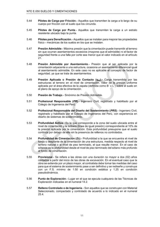 NTE E.050 SUELOS Y CIMENTACIONES
11
5.44 Pilotes de Carga por Fricción.- Aquellos que transmiten la carga a lo largo de su
cuerpo por fricción con el suelo que los circunda.
5.45 Pilotes de Carga por Punta.- Aquellos que transmiten la carga a un estrato
resistente ubicado bajo la punta.
5.46 Pilotes para Densiﬁcación.- Aquellos que se instalan para mejorar las propiedades
físico - mecánicas de los suelos en los que se instalan.
5.47 Presión Admisible.- Máxima presión que la cimentación puede transmitir al terreno
sin que ocurran asentamientos excesivos (mayores que el admisible) ni el factor de
seguridad frente a una falla por corte sea menor que el valor indicado en el artículo
21.
5.48 Presión Admisible por Asentamiento.- Presión que al ser aplicada por la
cimentación adyacente a una estructura, ocasiona un asentamiento diferencial igual
al asentamiento admisible. En este caso no es aplicable el concepto de factor de
seguridad, ya que se trata de asentamientos.
5.49 Presión Aplicada o Presión de Contacto (qap).- Carga transmitida por las
estructuras al terreno en el nivel de cimentación. Valor de la presión uniforme
aplicada por el área efectiva de la zapata (deﬁnida como B´ x L´) sobre el suelo en
el plano de apoyo de la cimentación.
5.50 Presión de Trabajo.- Sinónimo de Presión Admisible.
5.51 Profesional Responsable (PR).- Ingeniero Civil, registrado y habilitado por el
Colegio de Ingenieros del Perú.
5.52 Profesional Responsable del Diseño del Sostenimiento (PRS).- Ingeniero Civil,
registrado y habilitado por el Colegio de Ingenieros del Perú, con experiencia en
diseño de sistemas de sostenimiento.
5.53 Profundidad Activa.- Es la que corresponde a la zona del suelo ubicada entre el
nivel de cimentación y la isóbara (línea de igual presión) correspondiente al 10% de
la presión aplicada por la cimentación. Esta profundidad presupone que el suelo
continúa por debajo de ella sin la presencia de rellenos no controlados.
5.54 Profundidad de Cimentación (Dƒ).- Profundidad a la que se encuentra el nivel de
fondo o desplante de la cimentación de una estructura, medida respecto al nivel de
terreno natural o al nivel de piso terminado, el que resulte menor. En el caso de
sótanos es la profundidad desde el nivel de piso terminado del sótano más profundo
al fondo de cimentación.
5.55 Provisional.- Se reﬁere a las obras con una duración no mayor a dos (02) años
contados a partir del inicio de las obras de excavación. En el eventual caso que la
obra se extienda por un plazo mayor, el contratista debe tomar las medidas del caso
para que el sistema de sostenimiento pase a ser deﬁnitivo y se rediseñe y construya
con un F.S. mínimo de 1.50 en condición estática y 1.25 en condición
pseudodinámica.
5.56 Punto de Exploración.- Lugar en el que se ejecuta cualquiera de las Técnicas de
Exploración indicadas en el numeral 14.2.
5.57 Relleno Controlado o de Ingeniería.- Son aquellos que se construyen con Material
Seleccionado, compactado y controlado de acuerdo a lo indicado en el numeral
25.4.
 
