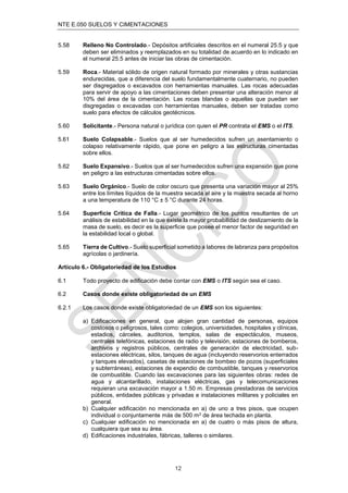 NTE E.050 SUELOS Y CIMENTACIONES
12
5.58 Relleno No Controlado.- Depósitos artiﬁciales descritos en el numeral 25.5 y que
deben ser eliminados y reemplazados en su totalidad de acuerdo en lo indicado en
el numeral 25.5 antes de iniciar las obras de cimentación.
5.59 Roca.- Material sólido de origen natural formado por minerales y otras sustancias
endurecidas, que a diferencia del suelo fundamentalmente cuaternario, no pueden
ser disgregados o excavados con herramientas manuales. Las rocas adecuadas
para servir de apoyo a las cimentaciones deben presentar una alteración menor al
10% del área de la cimentación. Las rocas blandas o aquellas que puedan ser
disgregadas o excavadas con herramientas manuales, deben ser tratadas como
suelo para efectos de cálculos geotécnicos.
5.60 Solicitante.- Persona natural o jurídica con quien el PR contrata el EMS o el ITS.
5.61 Suelo Colapsable.- Suelos que al ser humedecidos sufren un asentamiento o
colapso relativamente rápido, que pone en peligro a las estructuras cimentadas
sobre ellos.
5.62 Suelo Expansivo.- Suelos que al ser humedecidos sufren una expansión que pone
en peligro a las estructuras cimentadas sobre ellos.
5.63 Suelo Orgánico.- Suelo de color oscuro que presenta una variación mayor al 25%
entre los límites líquidos de la muestra secada al aire y la muestra secada al horno
a una temperatura de 110 °C ± 5 °C durante 24 horas.
5.64 Superﬁcie Crítica de Falla.- Lugar geométrico de los puntos resultantes de un
análisis de estabilidad en la que existe la mayor probabilidad de deslizamiento de la
masa de suelo, es decir es la superﬁcie que posee el menor factor de seguridad en
la estabilidad local o global.
5.65 Tierra de Cultivo.- Suelo superﬁcial sometido a labores de labranza para propósitos
agrícolas o jardinería.
Artículo 6.- Obligatoriedad de los Estudios
6.1 Todo proyecto de ediﬁcación debe contar con EMS o ITS según sea el caso.
6.2 Casos donde existe obligatoriedad de un EMS
6.2.1 Los casos donde existe obligatoriedad de un EMS son los siguientes:
a) Ediﬁcaciones en general, que alojen gran cantidad de personas, equipos
costosos o peligrosos, tales como: colegios, universidades, hospitales y clínicas,
estadios, cárceles, auditorios, templos, salas de espectáculos, museos,
centrales telefónicas, estaciones de radio y televisión, estaciones de bomberos,
archivos y registros públicos, centrales de generación de electricidad, sub-
estaciones eléctricas, silos, tanques de agua (incluyendo reservorios enterrados
y tanques elevados), casetas de estaciones de bombeo de pozos (superﬁciales
y subterráneas), estaciones de expendio de combustible, tanques y reservorios
de combustible. Cuando las excavaciones para las siguientes obras: redes de
agua y alcantarillado, instalaciones eléctricas, gas y telecomunicaciones
requieran una excavación mayor a 1.50 m. Empresas prestadoras de servicios
públicos, entidades públicas y privadas e instalaciones militares y policiales en
general.
b) Cualquier ediﬁcación no mencionada en a) de uno a tres pisos, que ocupen
individual o conjuntamente más de 500 m2 de área techada en planta.
c) Cualquier ediﬁcación no mencionada en a) de cuatro o más pisos de altura,
cualquiera que sea su área.
d) Ediﬁcaciones industriales, fábricas, talleres o similares.
 