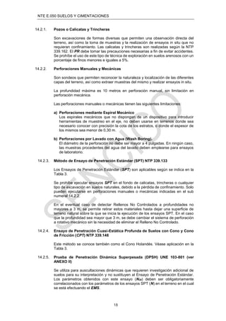 NTE E.050 SUELOS Y CIMENTACIONES
18
14.2.1. Pozos o Calicatas y Trincheras
Son excavaciones de formas diversas que permiten una observación directa del
terreno, así como la toma de muestras y la realización de ensayos in situ que no
requieran conﬁnamiento. Las calicatas y trincheras son realizadas según la NTP
339.162. El PR debe tomar las precauciones necesarias a ﬁn de evitar accidentes.
Se prohíbe el uso de este tipo de técnica de exploración en suelos arenosos con un
porcentaje de ﬁnos menores e iguales a 5%.
14.2.2. Perforaciones Manuales y Mecánicas
Son sondeos que permiten reconocer la naturaleza y localización de las diferentes
capas del terreno, así como extraer muestras del mismo y realizar ensayos in situ.
La profundidad máxima es 10 metros en perforación manual, sin limitación en
perforación mecánica.
Las perforaciones manuales o mecánicas tienen las siguientes limitaciones:
a) Perforaciones mediante Espiral Mecánico
Los espirales mecánicos que no dispongan de un dispositivo para introducir
herramientas de muestreo en el eje, no deben usarse en terrenos donde sea
necesario conocer con precisión la cota de los estratos, o donde el espesor de
los mismos sea menor de 0,30 m.
b) Perforaciones por Lavado con Agua (Wash Boring).
El diámetro de la perforación no debe ser mayor a 4 pulgadas. En ningún caso,
las muestras procedentes del agua del lavado deben emplearse para ensayos
de laboratorio.
14.2.3. Método de Ensayo de Penetración Estándar (SPT) NTP 339.133
Los Ensayos de Penetración Estándar (SPT) son aplicables según se indica en la
Tabla 3.
Se prohíbe ejecutar ensayos SPT en el fondo de calicatas, trincheras o cualquier
tipo de excavación en suelos naturales, debido a la pérdida de conﬁnamiento. Solo
pueden ejecutarse en perforaciones manuales o mecánicas indicadas en el sub
numeral 14.2.2.
En el eventual caso de detectar Rellenos No Controlados a profundidades no
mayores a 3 m, se permite retirar estos materiales hasta dejar una superﬁcie de
terreno natural sobre la que se inicia la ejecución de los ensayos SPT. En el caso
que la profundidad sea mayor que 3 m, se debe cambiar el sistema de perforación
a rotativo mecánico sin la necesidad de eliminar el Relleno No Controlado.
14.2.4. Ensayo de Penetración Cuasi-Estática Profunda de Suelos con Cono y Cono
de Fricción (CPT) NTP 339.148
Este método se conoce también como el Cono Holandés. Véase aplicación en la
Tabla 3.
14.2.5. Prueba de Penetración Dinámica Superpesada (DPSH) UNE 103-801 (ver
ANEXO II)
Se utiliza para auscultaciones dinámicas que requieren investigación adicional de
suelos para su interpretación y no sustituyen al Ensayo de Penetración Estándar.
Los parámetros obtenidos con este ensayo (N20) deben ser obligatoriamente
correlacionados con los parámetros de los ensayos SPT (N) en el terreno en el cual
se está efectuando el EMS.
 