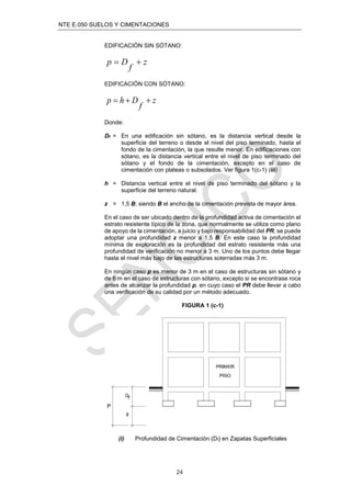 NTE E.050 SUELOS Y CIMENTACIONES
24
EDIFICACIÓN SIN SÓTANO:
z
f
D
p 

EDIFICACIÓN CON SÓTANO:
z
f
D
h
p 


Donde:
Df = En una edificación sin sótano, es la distancia vertical desde la
superficie del terreno o desde el nivel del piso terminado, hasta el
fondo de la cimentación, la que resulte menor. En edificaciones con
sótano, es la distancia vertical entre el nivel de piso terminado del
sótano y el fondo de la cimentación, excepto en el caso de
cimentación con plateas o subsolados. Ver figura 1(c-1) (iii)
h = Distancia vertical entre el nivel de piso terminado del sótano y la
superficie del terreno natural.
z = 1,5 B; siendo B el ancho de la cimentación prevista de mayor área.
En el caso de ser ubicado dentro de la profundidad activa de cimentación el
estrato resistente típico de la zona, que normalmente se utiliza como plano
de apoyo de la cimentación, a juicio y bajo responsabilidad del PR, se puede
adoptar una profundidad z menor a 1,5 B. En este caso la profundidad
mínima de exploración es la profundidad del estrato resistente más una
profundidad de veriﬁcación no menor a 3 m. Uno de los puntos debe llegar
hasta el nivel más bajo de las estructuras soterradas más 3 m.
En ningún caso p es menor de 3 m en el caso de estructuras sin sótano y
de 6 m en el caso de estructuras con sótano, excepto si se encontrase roca
antes de alcanzar la profundidad p, en cuyo caso el PR debe llevar a cabo
una veriﬁcación de su calidad por un método adecuado.
FIGURA 1 (c-1)
(i) Profundidad de Cimentación (Df) en Zapatas Superficiales
 