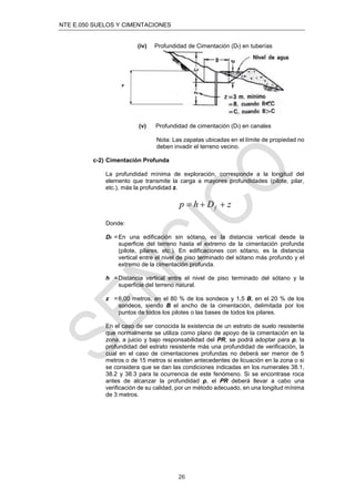 NTE E.050 SUELOS Y CIMENTACIONES
26
(iv) Profundidad de Cimentación (Df) en tuberías
(v) Profundidad de cimentación (Df) en canales
Nota: Las zapatas ubicadas en el límite de propiedad no
deben invadir el terreno vecino.
c-2) Cimentación Profunda
La profundidad mínima de exploración, corresponde a la longitud del
elemento que transmite la carga a mayores profundidades (pilote, pilar,
etc.), más la profundidad z.
z
D
h
p f 


Donde:
Df =En una edificación sin sótano, es la distancia vertical desde la
superficie del terreno hasta el extremo de la cimentación profunda
(pilote, pilares, etc.). En edificaciones con sótano, es la distancia
vertical entre el nivel de piso terminado del sótano más profundo y el
extremo de la cimentación profunda.
h =Distancia vertical entre el nivel de piso terminado del sótano y la
superficie del terreno natural.
z =6,00 metros, en el 80 % de los sondeos y 1,5 B, en el 20 % de los
sondeos, siendo B el ancho de la cimentación, delimitada por los
puntos de todos los pilotes o las bases de todos los pilares.
En el caso de ser conocida la existencia de un estrato de suelo resistente
que normalmente se utiliza como plano de apoyo de la cimentación en la
zona, a juicio y bajo responsabilidad del PR, se podrá adoptar para p, la
profundidad del estrato resistente más una profundidad de verificación, la
cual en el caso de cimentaciones profundas no deberá ser menor de 5
metros o de 15 metros si existen antecedentes de licuación en la zona o si
se considera que se dan las condiciones indicadas en los numerales 38.1,
38.2 y 38.3 para la ocurrencia de este fenómeno. Si se encontrase roca
antes de alcanzar la profundidad p, el PR deberá llevar a cabo una
verificación de su calidad, por un método adecuado, en una longitud mínima
de 3 metros.
 