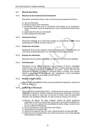 NTE E.050 SUELOS Y CIMENTACIONES
28
16.2. Memoria Descriptiva
16.2.1. Resumen de las Condiciones de Cimentación
Descripción resumida de todos y cada uno de los temas principales del informe:
a) Tipo de cimentación.
b) Estrato de apoyo de la cimentación.
c) Parámetros de diseño para la cimentación (Profundidad de la Cimentación,
Presión Admisible, Factor de Seguridad por Corte y Asentamiento Diferencial o
Total).
d) Agresividad del suelo a la cimentación.
e) Recomendaciones adicionales.
16.2.2. Información Previa
Descripción detallada de la información recibida de quien solicita el EMS y de la
recolectada por el PR de acuerdo al artículo 13.
16.2.3. Exploración de Campo
Descripción de los pozos, calicatas, trincheras, perforaciones y auscultaciones, así
como de los ensayos efectuados, con referencia a las Normas empleadas.
16.2.4. Ensayos de Laboratorio
Descripción de los ensayos efectuados, con referencia a las Normas empleadas.
16.2.5. Perfil del Suelo
Descripción de los diferentes estratos que constituyen el terreno investigado
indicando para cada uno de ellos: origen, nombre y símbolo del grupo del suelo,
según el Sistema Unificado de Clasificación de Suelos - SUCS, NTP 339.134,
plasticidad de los finos, consistencia o densidad relativa, humedad, color, tamaño
máximo y angularidad de las partículas, olor, cementación y otros comentarios
(raíces, cavidades, etc.), de acuerdo a la NTP 339.150.
16.2.6. Nivel de la Napa Freática
Ubicación de la Napa Freática dentro de la profundidad de exploración, indicando la
fecha de medición.
16.2.7. Análisis de la Cimentación
Descripción de las características físico – mecánicas de los suelos que controlan el
diseño de la cimentación. Análisis y diseño de solución para cimentación. Se incluye
memorias de cálculo en cada caso, en las que se indican todos los parámetros
utilizados y los resultados obtenidos. En este numeral se incluye como mínimo:
a) Memoria de cálculo. Se utiliza cualquier método de diseño geotécnico
sustentado en teorías y experiencias a largo plazo comúnmente empleadas en
el Perú. El uso de cualquier otra metodología de diseño obliga a incluirla como
anexo a la Memoria Descriptiva.
b) Tipo de cimentación y otras soluciones si las hubiera.
c) Profundidad de cimentación (Df)
d) Cálculo de la carga de rotura por corte y cálculo del factor de seguridad (FS).
e) Estimación de los asentamientos que sufriría la estructura con la carga aplicada
(diferenciales y/o totales).
 