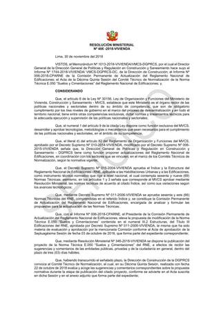 RESOLUCIÓN MINISTERIAL
Nº 406 -2018-VIVIENDA
Lima, 30 de noviembre del 2018
VISTOS, el Memorándum Nº 1013-2018-VIVIENDA/VMCS-DGPRCS, por el cual el Director
General de la Dirección General de Políticas y Regulación en Construcción y Saneamiento hace suyo el
Informe Nº 1744-2018-VIVIENDA/ VMCS-DGPRCS-DC, de la Dirección de Construcción; el Informe Nº
006-2018-CPARNE de la Comisión Permanente de Actualización del Reglamento Nacional de
Edificaciones; el Acta de la Décima Quinta Sesión del Comité Técnico de Normalización de la Norma
Técnica E.050 “Suelos y Cimentaciones” del Reglamento Nacional de Edificaciones; y,
CONSIDERANDO
Que, el artículo 6 de la Ley Nº 30156, Ley de Organización y Funciones del Ministerio de
Vivienda, Construcción y Saneamiento - MVCS, establece que este Ministerio es el órgano rector de las
políticas nacionales y sectoriales dentro de su ámbito de competencia, que son de obligatorio
cumplimiento por los tres niveles de gobierno en el marco del proceso de descentralización y en todo el
territorio nacional; tiene entre otras competencias exclusivas, dictar normas y lineamientos técnicos para
la adecuada ejecución y supervisión de las políticas nacionales y sectoriales;
Que, el numeral 1 del artículo 9 de la citada Ley dispone como función exclusiva del MVCS,
desarrollar y aprobar tecnologías, metodologías o mecanismos que sean necesarios para el cumplimiento
de las políticas nacionales y sectoriales, en el ámbito de su competencia;
Que, el literal d) del artículo 82 del Reglamento de Organización y Funciones del MVCS,
aprobado por el Decreto Supremo Nº 010-2014-VIVIENDA, modificado por el Decreto Supremo Nº 006-
2015-VIVIENDA señala que, la Dirección General de Políticas y Regulación en Construcción y
Saneamiento - DGPRCS tiene como función proponer actualizaciones del Reglamento Nacional de
Edificaciones, en coordinación con los sectores que se vinculen, en el marco de los Comités Técnicos de
Normalización, según la normativa vigente;
Que, el Decreto Supremo Nº 015-2004-VIVIENDA aprueba el Índice y la Estructura del
Reglamento Nacional de Edificaciones - RNE, aplicable a las Habilitaciones Urbanas y a las Edificaciones,
como instrumento técnico normativo que rige a nivel nacional, el cual contempla sesenta y nueve (69)
Normas Técnicas; asimismo, en los artículos 1 y 3 señala que corresponde al MVCS aprobar mediante
Resolución Ministerial, las normas técnicas de acuerdo al citado Índice, así como sus variaciones según
los avances tecnológicos;
Que, mediante Decreto Supremo Nº 011-2006-VIVIENDA se aprueba sesenta y seis (66)
Normas Técnicas del RNE, comprendidas en el referido Índice y, se constituye la Comisión Permanente
de Actualización del Reglamento Nacional de Edificaciones, encargada de analizar y formular las
propuestas para la actualización de las Normas Técnicas;
Que, con el Informe Nº 006-2018-CPARNE, el Presidente de la Comisión Permanente de
Actualización del Reglamento Nacional de Edificaciones, eleva la propuesta de modificación de la Norma
Técnica E.050 “Suelos y Cimentaciones” contenida en el numeral III.2 Estructuras, del Título III
Edificaciones del RNE, aprobada por Decreto Supremo Nº 011-2006-VIVIENDA, la misma que ha sido
materia de evaluación y aprobación por la mencionada Comisión conforme al Acta de aprobación de la
Septuagésima Sesión de fecha 03 de octubre de 2018, que forma parte del expediente correspondiente;
Que, mediante Resolución Ministerial Nº 346-2018-VIVIENDA se dispone la publicación del
proyecto de la Norma Técnica E.050 “Suelos y Cimentaciones” del RNE, a efectos de recibir las
sugerencias y comentarios de las entidades públicas, privadas y de la ciudadanía en general, dentro del
plazo de tres (03) días hábiles;
Que, habiendo transcurrido el señalado plazo, la Dirección de Construcción de la DGPRCS
convoca al Comité Técnico de Normalización, el cual, en su Décima Quinta Sesión, realizada con fecha
22 de octubre de 2018 evalúa y acoge las sugerencias y comentarios correspondientes sobre la propuesta
normativa durante la etapa de publicación del citado proyecto, conforme se advierte en el Acta suscrita
en dicha Sesión y en el anexo adjunto que forma parte del expediente;
 