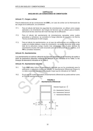 NTE E.050 SUELOS Y CIMENTACIONES
32
CAPÍTULO III
ANÁLISIS DE LAS CONDICIONES DE CIMENTACIÓN
Artículo 17.- Cargas a utilizar
Para la elaboración de las conclusiones del EMS, y en caso de contar con la información de
las cargas de la ediﬁcación, se consideran:
17.1. Para el cálculo del factor de seguridad de cimentaciones: se utilizan como cargas
aplicadas a la cimentación, las Cargas de Servicio que se utilizan para el diseño
estructural de las columnas del nivel más bajo de la ediﬁcación.
17.2. Para el cálculo del asentamiento de cimentaciones apoyadas sobre suelos
granulares y cohesivos: se considera la Carga obtenida de acuerdo a la Norma
Técnica de Ediﬁcación E.020 Cargas.
17.3. Para el cálculo de asentamientos, en el caso de ediﬁcaciones con sótanos en las
cuales se emplee plateas o losas de cimentación, se puede descontar de la carga
total de la estructura (carga muerta más sobrecarga más el peso de losa de
cimentación) el peso del suelo excavado para la construcción de los sótanos, si el
PR lo considera necesario.
Artículo 18.- Asentamientos
Los asentamientos se estiman utilizando las fórmulas aceptadas por la mecánica de suelos a
partir de parámetros obtenidos mediante los ensayos in situ indicados en la Tabla 3 o los
ensayos de laboratorio indicados en la Tabla 5.
Artículo 19.- Asentamiento tolerable
19.1. Todo EMS debe indicar el asentamiento tolerable que se ha considerado para la
ediﬁcación o estructura motivo del estudio. El Asentamiento Diferencial (Figura 4)
no debe ocasionar una distorsión angular mayor que la indicada en la Tabla 8.
19.2. En el caso de suelos granulares el asentamiento diferencial se puede estimar como
el 75% del asentamiento total.
FIGURA 4
Asentamiento Diferencial
 