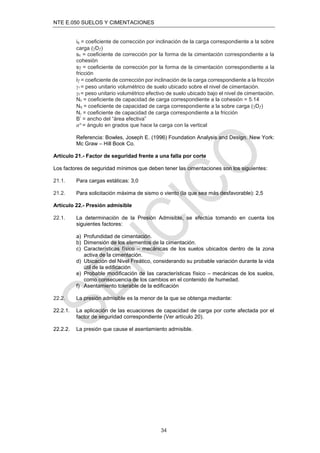 NTE E.050 SUELOS Y CIMENTACIONES
34
iq = coeﬁciente de corrección por inclinación de la carga correspondiente a la sobre
carga (Dƒ)
sc = coeﬁciente de corrección por la forma de la cimentación correspondiente a la
cohesión
s = coeﬁciente de corrección por la forma de la cimentación correspondiente a la
fricción
i = coeﬁciente de corrección por inclinación de la carga correspondiente a la fricción
1 = peso unitario volumétrico de suelo ubicado sobre el nivel de cimentación.
2 = peso unitario volumétrico efectivo de suelo ubicado bajo el nivel de cimentación.
Nc = coeﬁciente de capacidad de carga correspondiente a la cohesión = 5.14
Nq = coeﬁciente de capacidad de carga correspondiente a la sobre carga (Dƒ)
N = coeﬁciente de capacidad de carga correspondiente a la fricción
B’ = ancho del “área efectiva”
α° = ángulo en grados que hace la carga con la vertical
Referencia: Bowles, Joseph E. (1996) Foundation Analysis and Design. New York:
Mc Graw – Hill Book Co.
Artículo 21.- Factor de seguridad frente a una falla por corte
Los factores de seguridad mínimos que deben tener las cimentaciones son los siguientes:
21.1. Para cargas estáticas: 3,0
21.2. Para solicitación máxima de sismo o viento (la que sea más desfavorable): 2,5
Artículo 22.- Presión admisible
22.1. La determinación de la Presión Admisible, se efectúa tomando en cuenta los
siguientes factores:
a) Profundidad de cimentación.
b) Dimensión de los elementos de la cimentación.
c) Características físico – mecánicas de los suelos ubicados dentro de la zona
activa de la cimentación.
d) Ubicación del Nivel Freático, considerando su probable variación durante la vida
útil de la ediﬁcación
e) Probable modiﬁcación de las características físico – mecánicas de los suelos,
como consecuencia de los cambios en el contenido de humedad.
f) Asentamiento tolerable de la ediﬁcación
22.2. La presión admisible es la menor de la que se obtenga mediante:
22.2.1. La aplicación de las ecuaciones de capacidad de carga por corte afectada por el
factor de seguridad correspondiente (Ver artículo 20).
22.2.2. La presión que cause el asentamiento admisible.
 