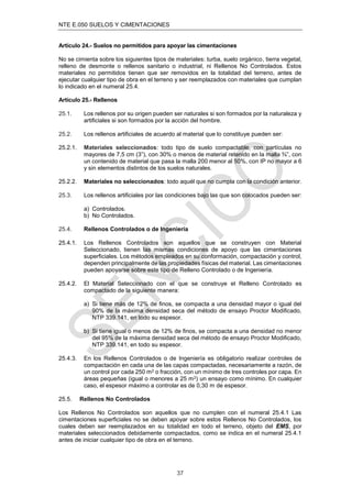 NTE E.050 SUELOS Y CIMENTACIONES
37
Artículo 24.- Suelos no permitidos para apoyar las cimentaciones
No se cimienta sobre los siguientes tipos de materiales: turba, suelo orgánico, tierra vegetal,
relleno de desmonte o rellenos sanitario o industrial, ni Rellenos No Controlados. Estos
materiales no permitidos tienen que ser removidos en la totalidad del terreno, antes de
ejecutar cualquier tipo de obra en el terreno y ser reemplazados con materiales que cumplan
lo indicado en el numeral 25.4.
Artículo 25.- Rellenos
25.1. Los rellenos por su origen pueden ser naturales si son formados por la naturaleza y
artiﬁciales si son formados por la acción del hombre.
25.2. Los rellenos artiﬁciales de acuerdo al material que lo constituye pueden ser:
25.2.1. Materiales seleccionados: todo tipo de suelo compactable, con partículas no
mayores de 7,5 cm (3”), con 30% o menos de material retenido en la malla ¾”, con
un contenido de material que pasa la malla 200 menor al 50%, con IP no mayor a 6
y sin elementos distintos de los suelos naturales.
25.2.2. Materiales no seleccionados: todo aquél que no cumpla con la condición anterior.
25.3. Los rellenos artiﬁciales por las condiciones bajo las que son colocados pueden ser:
a) Controlados.
b) No Controlados.
25.4. Rellenos Controlados o de Ingeniería
25.4.1. Los Rellenos Controlados son aquellos que se construyen con Material
Seleccionado, tienen las mismas condiciones de apoyo que las cimentaciones
superﬁciales. Los métodos empleados en su conformación, compactación y control,
dependen principalmente de las propiedades físicas del material. Las cimentaciones
pueden apoyarse sobre este tipo de Relleno Controlado o de Ingeniería.
25.4.2. El Material Seleccionado con el que se construye el Relleno Controlado es
compactado de la siguiente manera:
a) Si tiene más de 12% de ﬁnos, se compacta a una densidad mayor o igual del
90% de la máxima densidad seca del método de ensayo Proctor Modiﬁcado,
NTP 339.141, en todo su espesor.
b) Si tiene igual o menos de 12% de ﬁnos, se compacta a una densidad no menor
del 95% de la máxima densidad seca del método de ensayo Proctor Modiﬁcado,
NTP 339.141, en todo su espesor.
25.4.3. En los Rellenos Controlados o de Ingeniería es obligatorio realizar controles de
compactación en cada una de las capas compactadas, necesariamente a razón, de
un control por cada 250 m2 o fracción, con un mínimo de tres controles por capa. En
áreas pequeñas (igual o menores a 25 m2) un ensayo como mínimo. En cualquier
caso, el espesor máximo a controlar es de 0,30 m de espesor.
25.5. Rellenos No Controlados
Los Rellenos No Controlados son aquellos que no cumplen con el numeral 25.4.1 Las
cimentaciones superﬁciales no se deben apoyar sobre estos Rellenos No Controlados, los
cuales deben ser reemplazados en su totalidad en todo el terreno, objeto del EMS, por
materiales seleccionados debidamente compactados, como se indica en el numeral 25.4.1
antes de iniciar cualquier tipo de obra en el terreno.
 