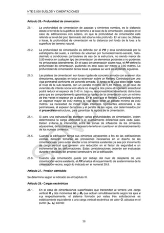 NTE E.050 SUELOS Y CIMENTACIONES
38
Artículo 26.- Profundidad de cimentación
26.1. La profundidad de cimentación de zapatas y cimientos corridos, es la distancia
desde el nivel de la superﬁcie del terreno a la base de la cimentación, excepto en el
caso de ediﬁcaciones con sótano, en que la profundidad de cimentación está
referida al nivel del piso terminado del sótano más profundo. En el caso de plateas
o losas, la profundidad de cimentación es la distancia del fondo de la losa a la
superﬁcie del terreno natural.
26.2. La profundidad de cimentación es definida por el PR y está condicionada por la
estratigrafía del suelo, a cambios de volumen por humedecimiento-secado, hielo-
deshielo o condiciones particulares de uso de la estructura, no siendo menor de
0,80 metros en cualquier tipo de cimentación de elementos portantes o no portantes
no arriostrados lateralmente. En el caso de cimentación sobre roca, el PR define la
profundidad de cimentación, pudiendo en este caso ser menor a 0,80 metros. La
profundidad de cimentación de las losas o plateas se verá en el párrafo siguiente.
26.3. Las plateas de cimentación son losas rígidas de concreto armado con acero en dos
direcciones, apoyadas en toda su extensión sobre un Relleno Controlado con una
viga perimetral confinante de concreto armado. El fondo de la viga debe llegar hasta
el nivel de la sub-rasante, con un peralte mínimo de 0,40 metros, en el caso de
viviendas de interés social con altura no mayor a dos pisos el ingeniero estructural
podrá reducir el espesor de 0.40 m. bajo su responsabilidad diseñando dicha losa
para que su comportamiento garantice la rigidez de la cimentación con un mínimo
de tres veces el espesor de la platea. En el caso que el Relleno Controlado tuviera
un espesor mayor de 0,80 metros la viga debe tener un peralte mínimo de 0,80
metros. La necesidad de incluir vigas interiores rigidizantes adicionales a las
perimetrales, el espesor de la losa y el peralte de las vigas, son determinados por
el proyectista estructural, para garantizar la rigidez de la cimentación.
26.4. Si para una estructura se plantean varias profundidades de cimentación, deben
determinarse la carga admisible y el asentamiento diferencial para cada caso.
Deben evitarse la interacción entre las zonas de influencia de los cimientos
adyacentes, de lo contrario es necesario tenerla en cuenta en el dimensionamiento
de los nuevos cimientos.
26.5. Cuando la edificación tenga sus cimientos adyacentes a los de las edificaciones
vecinas deberán tomarse las provisiones necesarias en el diseño de las
cimentaciones, para evitar afectar a los cimientos existentes ya sea por incremento
de carga vertical que generen una reducción en el factor de seguridad o un
incremento de las deformaciones. Estas consideraciones deberán ser evaluadas
durante y después del proceso constructivo de la edificación.
26.6. Cuando una cimentación quede por debajo del nivel de desplante de una
cimentación vecina existente, el PR analiza el requerimiento de sostenimiento de la
cimentación vecina, según lo indicado en el numeral 39.8.
Artículo 27.- Presión admisible
Se determina según lo indicado en el Capítulo III.
Artículo 28.- Cargas excéntricas
28.1. En el caso de cimentaciones superﬁciales que transmiten al terreno una carga
vertical Q y dos momentos Mx y My que actúan simultáneamente según los ejes x
e y respectivamente, el sistema formado por estas tres solicitaciones es
estáticamente equivalente a una carga vertical excéntrica de valor Q, ubicada en el
punto (ex, ey) siendo:
 