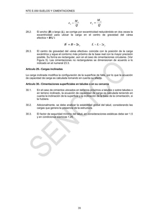 NTE E.050 SUELOS Y CIMENTACIONES
39
28.2. El ancho (B) o largo (L), se corrige por excentricidad reduciéndolo en dos veces la
excentricidad para ubicar la carga en el centro de gravedad del «área
efectiva = B’L’»
28.3. El centro de gravedad del «área efectiva» coincide con la posición de la carga
excéntrica y sigue el contorno más próximo de la base real con la mayor precisión
posible. Su forma es rectangular, aún en el caso de cimentaciones circulares. (Ver
Figura 5). Las cimentaciones no rectangulares se dimensionan de acuerdo a lo
indicado en el numeral 23.3.
Artículo 29.- Cargas inclinadas
La carga inclinada modiﬁca la conﬁguración de la superﬁcie de falla, por lo que la ecuación
de capacidad de carga es calculada tomando en cuenta su efecto.
Artículo 30.- Cimentaciones superﬁciales en taludes o en su cercanía
30.1. En el caso de cimientos ubicados en terrenos próximos a taludes o sobre taludes o
en terreno inclinado, la ecuación de capacidad de carga es calculada teniendo en
cuenta la inclinación de la superﬁcie y la inclinación de la base de la cimentación, si
la hubiera.
30.2. Adicionalmente, se debe analizar la estabilidad global del talud, considerando las
cargas que genera la presencia de la estructura.
30.3. El factor de seguridad mínimo del talud, en consideraciones estáticas debe ser 1,5
y en condiciones sísmicas 1,25.
 