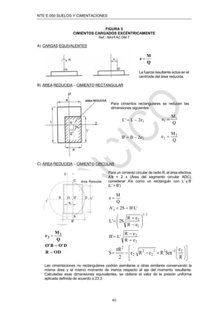 NTE E.050 SUELOS Y CIMENTACIONES
40
FIGURA 5
CIMIENTOS CARGADOS EXCÉNTRICAMENTE
Ref.: NAVFAC DM 7
A) CARGAS EQUIVALENTES
Q
M
e 
La fuerza resultante actúa en el
centroide del área reducida.
B) ÁREA REDUCIDA – CIMIENTO RECTANGULAR
Para cimientos rectangulares se reducen las
dimensiones siguientes:
1
e
2
L
'
L 

Q
M
e 1
1 
2
e
2
B
'
B 

Q
M
e 2
2 
C) ÁREA REDUCIDA – CIMIENTO CIRCULAR
Para un cimiento circular de radio R, el área efectiva,
A'e = 2 x (Área del segmento circular ADC),
considerar A'e como un rectángulo con L’ y B’
(L’ > B’)
Q
M
e 
'
L
'
B
S
2
'
A e 

2
/
1
2
2
e
R
e
R
S
2
'
L











Q
M
e 2
2 
OD
R
D
'
O
B
'
O


2
2
e
R
e
R
'
L
'
B



















 
R
e
Sen
R
e
R
e
2
R
S 2
1
2
2
2
2
2
2
Las cimentaciones no rectangulares podrán asimilarse a otras similares conservando la
misma área y el mismo momento de inercia respecto al eje del momento resultante.
Calculadas esas dimensiones equivalentes, se obtiene el valor de la presión uniforme
aplicada definida de acuerdo a 23.3.
 