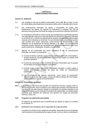 NTE E.050 SUELOS Y CIMENTACIONES
41
CAPÍTULO V
CIMENTACIONES PROFUNDAS
Artículo 31.- Deﬁnición
31.1. Son aquellas en las que la relación profundidad / ancho (Dƒ / B) es mayor a cinco
(5), siendo Dƒ la profundidad de la cimentación y B el ancho o diámetro de la misma.
31.2. Son cimentaciones profundas: los pilotes y micropilotes, los pilotes para
densiﬁcación, los pilares, los cajones de cimentación y cualquier otro tipo de
elemento estructural que transmita las cargas de la estructura a estratos profundos.
31.3. La cimentación profunda es usada cuando las cimentaciones superﬁciales generen
una capacidad de carga que no permita obtener los factores de seguridad indicados
en el artículo 20 o cuando los asentamientos generen asentamientos diferenciales
mayores a los indicados en el artículo 18. Las cimentaciones profundas se pueden
usar también para anclar estructuras contra fuerzas de levantamiento y para
colaborar con la resistencia de fuerzas laterales y de volteo. Las cimentaciones
profundas pueden además ser requeridas para situaciones especiales tales como
suelos expansivos, colapsables, licuables o erosionables.
31.4. Algunas de las condiciones que hacen obligatorio el uso de cimentaciones
profundas, se indican a continuación:
a) Cuando el estrato o estratos superiores del suelo son altamente compresibles y
de baja resistencia, las estructuras deben transmitir sus cargas a un estrato más
profundo resistente.
b) Cuando las estructuras están sometidas a fuerzas horizontales que no puedan
ser tomadas por las cimentaciones superﬁciales.
c) Cuando existen suelos expansivos, colapsables, licuables o suelos sujetos a
erosión que impiden cimentar las obras por medio de cimentaciones
superﬁciales.
d) Las cimentaciones de algunas estructuras, como torres de transmisión,
estructuras en el mar, ríos o lagos, y losas de sótanos debajo del nivel freático,
están sometidas a fuerzas de levantamiento.
Artículo 32.- Cimentación por pilotes
32.1. Los pilotes son elementos estructurales con diámetros menores o iguales a 90 cm,
hechos de concreto, acero o madera y son usados para construir cimentaciones en
los casos en que sea necesario apoyar la cimentación en estratos ubicados a una
mayor profundidad que el usual para cimentaciones superﬁciales. Los pilotes deben
diseñarse para absorber los esfuerzos que generen las cargas por gravedad,
sísmicas, viento, etc.
32.2. Programa de exploración para pilotes
El programa de exploración para cimentaciones por pilotes se sujeta a lo indicado
en el artículo 15.
32.3. Estimación de la longitud y de la capacidad de carga del pilote
Los pilotes se dividen en dos categorías principales, dependiendo de sus longitudes
y del mecanismo de transferencia de carga al suelo, como se indica a continuación:
 