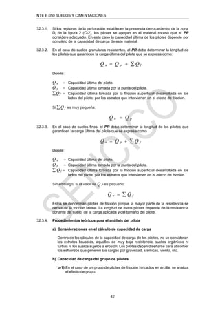NTE E.050 SUELOS Y CIMENTACIONES
42
32.3.1. Si los registros de la perforación establecen la presencia de roca dentro de la zona
Dƒ de la ﬁgura 2 (C-2), los pilotes se apoyan en el material rocoso que el PR
considere adecuado. En este caso la capacidad última de los pilotes depende por
completo de la capacidad de carga de este material.
32.3.2. En el caso de suelos granulares resistentes, el PR debe determinar la longitud de
los pilotes que garanticen la carga última del pilote que se expresa como:
Q u  Q p   Q f
Donde:
Q u  Capacidad última del pilote.
Q p  Capacidad última tomada por la punta del pilote.
Qf  Capacidad última tomada por la fricción superﬁcial desarrollada en los
lados del pilote, por los estratos que intervienen en el efecto de fricción.
Si  Q f es muy pequeña:
Q u  Q p
32.3.3. En el caso de suelos ﬁnos, el PR debe determinar la longitud de los pilotes que
garanticen la carga última del pilote que se expresa como
Q u  Q p   Q f
Donde:
Q u  Capacidad última del pilote.
Q p  Capacidad última tomada por la punta del pilote.
 Q f  Capacidad última tomada por la fricción superﬁcial desarrollada en los
lados del pilote, por los estratos que intervienen en el efecto de fricción.
Sin embargo, si el valor de Q P es pequeño:
Q u   Q f
Éstos se denominan pilotes de fricción porque la mayor parte de la resistencia se
deriva de la fricción lateral. La longitud de estos pilotes depende de la resistencia
cortante del suelo, de la carga aplicada y del tamaño del pilote.
32.3.4. Procedimientos teóricos para el análisis del pilote
a) Consideraciones en el cálculo de capacidad de carga
Dentro de los cálculos de la capacidad de carga de los pilotes, no se consideran
los estratos licuables, aquellos de muy baja resistencia, suelos orgánicos ni
turbas ni los suelos sujetos a erosión. Los pilotes deben diseñarse para absorber
los esfuerzos que generen las cargas por gravedad, sísmicas, viento, etc.
b) Capacidad de carga del grupo de pilotes
b-1) En el caso de un grupo de pilotes de fricción hincados en arcilla, se analiza
el efecto de grupo.
 