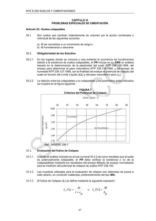 NTE E.050 SUELOS Y CIMENTACIONES
47
CAPÍTULO VI
PROBLEMAS ESPECIALES DE CIMENTACIÓN
Artículo 35.- Suelos colapsables
35.1. Son suelos que cambian violentamente de volumen por la acción combinada o
individual de las siguientes acciones:
a) Al ser sometidos a un incremento de carga o
b) Al humedecerse o saturarse
35.2. Obligatoriedad de los Estudios
35.2.1. En los lugares donde se conozca o sea evidente la ocurrencia de hundimientos
debido a la existencia de suelos colapsables, el PR incluye en su EMS un análisis
basado en la determinación de la plasticidad del suelo NTP 339.129:1999, del
ensayo para determinar el peso volumétrico NTP 339.139:1999, y del ensayo de
humedad NTP 339.127:1998, con la ﬁnalidad de evaluar el potencial de colapso del
suelo en función del Límite Liquido (LL) y del peso volumétrico seco (γd).
35.2.2. La relación entre los colapsables y no colapsables y los parámetros antes indicados
se muestra en la ﬁgura siguiente:
FIGURA 7
Criterios del Potencial de Colapso
Ref.: NAVFAC DM 7
35.3. Evaluación del Índice de Colapso
35.3.1. Cuando el análisis indicado en el sub numeral 35.2.2 da como resultado que el suelo
es potencialmente colapsable, el PR debe veriﬁcar la existencia o no de la
colapsabilidad mediante los resultados del ensayo Método de ensayo normalizado
para la medición del potencial de colapso de suelos NTP 339.163.
35.3.2. Las muestras utilizadas para la evaluación de colapso son obtenidas de pozos a
cielo abierto, en condición inalterada, preferentemente del tipo Mib.
35.3.3. El Índice de Colapso (IC) se deﬁne mediante la siguiente expresión:
 
0
h
h
%
I
o
0
e
1
e
(%)
I C
C





 