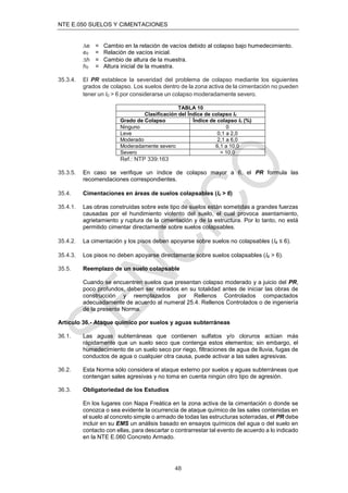 NTE E.050 SUELOS Y CIMENTACIONES
48
e = Cambio en la relación de vacíos debido al colapso bajo humedecimiento.
e0 = Relación de vacíos inicial.
h = Cambio de altura de la muestra.
h0 = Altura inicial de la muestra.
35.3.4. El PR establece la severidad del problema de colapso mediante los siguientes
grados de colapso. Los suelos dentro de la zona activa de la cimentación no pueden
tener un Ic > 6 por considerarse un colapso moderadamente severo.
TABLA 10
Clasificación del Índice de colapso Ic
Grado de Colapso Índice de colapso Ic (%)
Ninguno 0
Leve 0,1 a 2,0
Moderado 2,1 a 6,0
Moderadamente severo 6,1 a 10,0
Severo > 10,0
Ref.: NTP 339:163
35.3.5. En caso se veriﬁque un índice de colapso mayor a 6, el PR formula las
recomendaciones correspondientes.
35.4. Cimentaciones en áreas de suelos colapsables (Ic > 6)
35.4.1. Las obras construidas sobre este tipo de suelos están sometidas a grandes fuerzas
causadas por el hundimiento violento del suelo, el cual provoca asentamiento,
agrietamiento y ruptura de la cimentación y de la estructura. Por lo tanto, no está
permitido cimentar directamente sobre suelos colapsables.
35.4.2. La cimentación y los pisos deben apoyarse sobre suelos no colapsables (Ic ≤ 6).
35.4.3. Los pisos no deben apoyarse directamente sobre suelos colapsables (Ic > 6).
35.5. Reemplazo de un suelo colapsable
Cuando se encuentren suelos que presentan colapso moderado y a juicio del PR,
poco profundos, deben ser retirados en su totalidad antes de iniciar las obras de
construcción y reemplazados por Rellenos Controlados compactados
adecuadamente de acuerdo al numeral 25.4. Rellenos Controlados o de ingeniería
de la presente Norma.
Artículo 36.- Ataque químico por suelos y aguas subterráneas
36.1. Las aguas subterráneas que contienen sulfatos y/o cloruros actúan más
rápidamente que un suelo seco que contenga estos elementos; sin embargo, el
humedecimiento de un suelo seco por riego, ﬁltraciones de agua de lluvia, fugas de
conductos de agua o cualquier otra causa, puede activar a las sales agresivas.
36.2. Esta Norma sólo considera el ataque externo por suelos y aguas subterráneas que
contengan sales agresivas y no toma en cuenta ningún otro tipo de agresión.
36.3. Obligatoriedad de los Estudios
En los lugares con Napa Freática en la zona activa de la cimentación o donde se
conozca o sea evidente la ocurrencia de ataque químico de las sales contenidas en
el suelo al concreto simple o armado de todas las estructuras soterradas, el PR debe
incluir en su EMS un análisis basado en ensayos químicos del agua o del suelo en
contacto con ellas, para descartar o contrarrestar tal evento de acuerdo a lo indicado
en la NTE E.060 Concreto Armado.
 