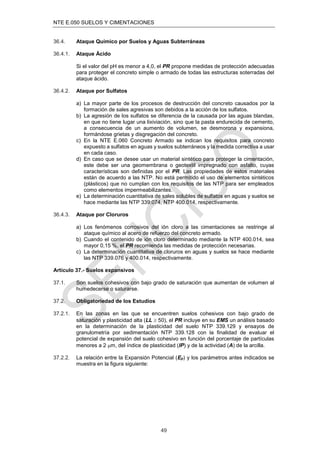 NTE E.050 SUELOS Y CIMENTACIONES
49
36.4. Ataque Químico por Suelos y Aguas Subterráneas
36.4.1. Ataque Ácido
Si el valor del pH es menor a 4,0, el PR propone medidas de protección adecuadas
para proteger el concreto simple o armado de todas las estructuras soterradas del
ataque ácido.
36.4.2. Ataque por Sulfatos
a) La mayor parte de los procesos de destrucción del concreto causados por la
formación de sales agresivas son debidos a la acción de los sulfatos.
b) La agresión de los sulfatos se diferencia de la causada por las aguas blandas,
en que no tiene lugar una lixiviación, sino que la pasta endurecida de cemento,
a consecuencia de un aumento de volumen, se desmorona y expansiona,
formándose grietas y disgregación del concreto.
c) En la NTE E.060 Concreto Armado se indican los requisitos para concreto
expuesto a sulfatos en aguas y suelos subterráneos y la medida correctiva a usar
en cada caso.
d) En caso que se desee usar un material sintético para proteger la cimentación,
este debe ser una geomembrana o geotextil impregnado con asfalto, cuyas
características son deﬁnidas por el PR. Las propiedades de estos materiales
están de acuerdo a las NTP. No está permitido el uso de elementos sintéticos
(plásticos) que no cumplan con los requisitos de las NTP para ser empleados
como elementos impermeabilizantes.
e) La determinación cuantitativa de sales solubles de sulfatos en aguas y suelos se
hace mediante las NTP 339:074, NTP 400.014, respectivamente.
36.4.3. Ataque por Cloruros
a) Los fenómenos corrosivos del ión cloro a las cimentaciones se restringe al
ataque químico al acero de refuerzo del concreto armado.
b) Cuando el contenido de ión cloro determinado mediante la NTP 400.014, sea
mayor 0,15 %, el PR recomienda las medidas de protección necesarias.
c) La determinación cuantitativa de cloruros en aguas y suelos se hace mediante
las NTP 339.076 y 400.014, respectivamente.
Artículo 37.- Suelos expansivos
37.1. Son suelos cohesivos con bajo grado de saturación que aumentan de volumen al
humedecerse o saturarse.
37.2. Obligatoriedad de los Estudios
37.2.1. En las zonas en las que se encuentren suelos cohesivos con bajo grado de
saturación y plasticidad alta (LL  50), el PR incluye en su EMS un análisis basado
en la determinación de la plasticidad del suelo NTP 339.129 y ensayos de
granulometría por sedimentación NTP 339.128 con la ﬁnalidad de evaluar el
potencial de expansión del suelo cohesivo en función del porcentaje de partículas
menores a 2 m, del índice de plasticidad (IP) y de la actividad (A) de la arcilla.
37.2.2. La relación entre la Expansión Potencial (Ep) y los parámetros antes indicados se
muestra en la ﬁgura siguiente:
 