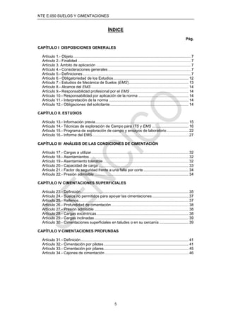 NTE E.050 SUELOS Y CIMENTACIONES
5
ÍNDICE
Pág.
CAPÍTULO I DISPOSICIONES GENERALES
Artículo 1.- Objeto................................................................................................................ 7
Artículo 2.- Finalidad............................................................................................................ 7
Artículo 3. Ámbito de aplicación .......................................................................................... 7
Artículo 4.- Consideraciones generales............................................................................... 7
Artículo 5.- Definiciones....................................................................................................... 7
Artículo 6.- Obligatoriedad de los Estudios........................................................................ 12
Artículo 7.- Estudios de Mecánica de Suelos (EMS)......................................................... 13
Artículo 8.- Alcance del EMS ............................................................................................. 14
Artículo 9.- Responsabilidad profesional por el EMS ........................................................ 14
Artículo 10.- Responsabilidad por aplicación de la norma ................................................ 14
Artículo 11.- Interpretación de la norma ............................................................................ 14
Artículo 12.- Obligaciones del solicitante........................................................................... 14
CAPÍTULO II. ESTUDIOS
Artículo 13.- Información previa......................................................................................... 15
Artículo 14.- Técnicas de exploración de Campo para ITS y EMS ................................... 16
Artículo 15.- Programa de exploración de campo y ensayos de laboratorio..................... 22
Artículo 16.- Informe del EMS............................................................................................ 27
CAPÍTULO III ANÁLISIS DE LAS CONDICIONES DE CIMENTACIÓN
Artículo 17.- Cargas a utilizar............................................................................................. 32
Artículo 18.- Asentamientos............................................................................................... 32
Artículo 19.- Asentamiento tolerable.................................................................................. 32
Artículo 20.- Capacidad de carga ...................................................................................... 33
Artículo 21.- Factor de seguridad frente a una falla por corte ........................................... 34
Artículo 22.- Presión admisible .......................................................................................... 34
CAPÍTULO IV CIMENTACIONES SUPERFICIALES
Artículo 23.- Deﬁnición....................................................................................................... 35
Artículo 24.- Suelos no permitidos para apoyar las cimentaciones................................... 37
Artículo 25.- Rellenos......................................................................................................... 37
Artículo 26.- Profundidad de cimentación.......................................................................... 38
Artículo 27.- Presión admisible .......................................................................................... 38
Artículo 28.- Cargas excéntricas........................................................................................ 38
Artículo 29.- Cargas inclinadas.......................................................................................... 39
Artículo 30.- Cimentaciones superﬁciales en taludes o en su cercanía ............................ 39
CAPÍTULO V CIMENTACIONES PROFUNDAS
Artículo 31.- Deﬁnición....................................................................................................... 41
Artículo 32.- Cimentación por pilotes................................................................................. 41
Artículo 33.- Cimentación por pilares................................................................................. 45
Artículo 34.- Cajones de cimentación ................................................................................ 46
 