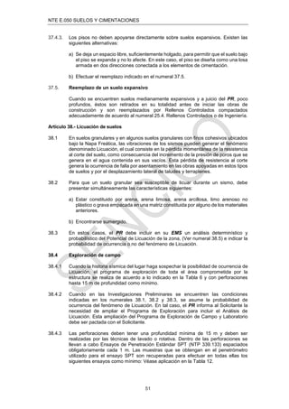 NTE E.050 SUELOS Y CIMENTACIONES
51
37.4.3. Los pisos no deben apoyarse directamente sobre suelos expansivos. Existen las
siguientes alternativas:
a) Se deja un espacio libre, suﬁcientemente holgado, para permitir que el suelo bajo
el piso se expanda y no lo afecte. En este caso, el piso se diseña como una losa
armada en dos direcciones conectada a los elementos de cimentación.
b) Efectuar el reemplazo indicado en el numeral 37.5.
37.5. Reemplazo de un suelo expansivo
Cuando se encuentren suelos medianamente expansivos y a juicio del PR, poco
profundos, éstos son retirados en su totalidad antes de iniciar las obras de
construcción y son reemplazados por Rellenos Controlados compactados
adecuadamente de acuerdo al numeral 25.4. Rellenos Controlados o de Ingeniería.
Artículo 38.- Licuación de suelos
38.1 En suelos granulares y en algunos suelos granulares con ﬁnos cohesivos ubicados
bajo la Napa Freática, las vibraciones de los sismos pueden generar el fenómeno
denominado Licuación, el cual consiste en la pérdida momentánea de la resistencia
al corte del suelo, como consecuencia del incremento de la presión de poros que se
genera en el agua contenida en sus vacíos. Esta pérdida de resistencia al corte
genera la ocurrencia de falla por asentamiento en las obras apoyadas en estos tipos
de suelos y por el desplazamiento lateral de taludes y terraplenes.
38.2 Para que un suelo granular sea susceptible de licuar durante un sismo, debe
presentar simultáneamente las características siguientes:
a) Estar constituido por arena, arena limosa, arena arcillosa, limo arenoso no
plástico o grava empacada en una matriz constituida por alguno de los materiales
anteriores.
b) Encontrarse sumergido.
38.3 En estos casos, el PR debe incluir en su EMS un análisis determinístico y
probabilístico del Potencial de Licuación de la zona, (Ver numeral 38.5) e indicar la
probabilidad de ocurrencia o no del fenómeno de Licuación.
38.4 Exploración de campo
38.4.1 Cuando la historia sísmica del lugar haga sospechar la posibilidad de ocurrencia de
Licuación, el programa de exploración de toda el área comprometida por la
estructura se realiza de acuerdo a lo indicado en la Tabla 6 y con perforaciones
hasta 15 m de profundidad como mínimo.
38.4.2 Cuando en las Investigaciones Preliminares se encuentren las condiciones
indicadas en los numerales 38.1, 38.2 y 38.3, se asume la probabilidad de
ocurrencia del fenómeno de Licuación. En tal caso, el PR informa al Solicitante la
necesidad de ampliar el Programa de Exploración para incluir el Análisis de
Licuación. Esta ampliación del Programa de Exploración de Campo y Laboratorio
debe ser pactada con el Solicitante.
38.4.3 Las perforaciones deben tener una profundidad mínima de 15 m y deben ser
realizadas por las técnicas de lavado o rotativa. Dentro de las perforaciones se
llevan a cabo Ensayos de Penetración Estándar SPT (NTP 339.133) espaciados
obligatoriamente cada 1 m. Las muestras que se obtengan en el penetrómetro
utilizado para el ensayo SPT son recuperadas para efectuar en todas ellas los
siguientes ensayos como mínimo: Véase aplicación en la Tabla 12.
 