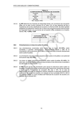 NTE E.050 SUELOS Y CIMENTACIONES
53
TABLA 13
CLASIFICACIÓN DEL POTENCIAL DE LICUACIÓN
Licuación PL
Alta > 50%
Moderada 10% < PL ≤ 50%
Baja 5% < PL ≤ 10%
Muy baja < 5%
Ref.: Iwasaki (1984)
38.5.8. El PR determina los Factores de Seguridad frente a la ocurrencia de la licuación
(FSL) con el valor mínimo indicado en la Tabla 13.A, el que depende del tipo e
importancia de la obra clasiﬁcada de acuerdo a la Norma E.030. Se debe también
establecer la aceleración máxima de un sismo que causaría licuación para el Factor
de Seguridad frente a la ocurrencia de la licuación (FSL) empleado en el diseño.
Siendo: FSL = CRRM / CSR
TABLA 13.A
CATEGORÍA DE LAS
EDIFICACIONES (E.030)
FSL mínimo
A 1.25
B 1.15
C 1.00
38.6 Cimentaciones en áreas de suelos licuables.
38.6.1 Las cimentaciones construidas sobre suelos que se licuan (PL>10%), están
sometidas a grandes asentamientos, desplazamiento lateral y falla de la
cimentación y de la estructura. Por lo tanto, no está permitido cimentar directamente
sobre suelos licuables.
38.6.2 La cimentación y los pisos deben apoyarse sobre suelos no licuables o con potencial
de licuación baja (PL≤ 10%).
38.6.3 Los pisos no deben apoyarse directamente sobre suelos licuables (PL>10%). En
este caso, el piso se diseña como una losa armada en dos direcciones conectada a
los elementos de cimentación.
38.6.4 El PR propone el tipo de cimentación para apoyar la estructura sobre suelos no
licuables o los procedimientos constructivos para mejorar las condiciones del suelo
y lograr que la Probabilidad de Licuación (PL) sea ≤ 10%. En el caso de
mejoramiento del suelo, es obligatorio veriﬁcar mediante un adecuado programa de
exploración de campo de acuerdo a lo indicado en los numerales 38.5.2 y 38.5.3
que permita realizar un nuevo Análisis del Potencial de Licuación de acuerdo a lo
indicado en el numeral 38.4.
 