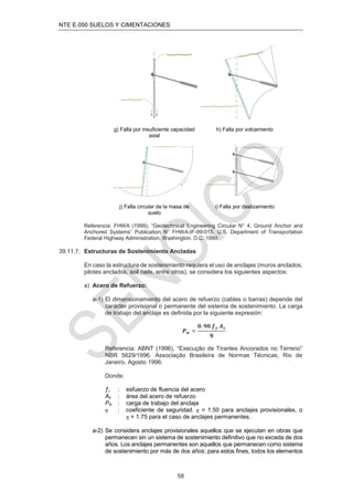 NTE E.050 SUELOS Y CIMENTACIONES
58
g) Falla por insuficiente capacidad
axial
h) Falla por volcamiento
j) Falla circular de la masa de
suelo
i) Falla por deslizamiento
Referencia: FHWA (1999), “Geotechnical Engineering Circular N° 4, Ground Anchor and
Anchored Systems” Publication N° FHWA-IF-99-015, U.S. Department of Transportation
Federal Highway Administration, Washington, D.C. 1999.
39.11.7. Estructuras de Sostenimiento Ancladas
En caso la estructura de sostenimiento requiera el uso de anclajes (muros anclados,
pilotes anclados, soil nails, entre otros), se considera los siguientes aspectos:
a) Acero de Refuerzo:
a-1) El dimensionamiento del acero de refuerzo (cables o barras) depende del
carácter provisional o permanente del sistema de sostenimiento. La carga
de trabajo del anclaje es deﬁnida por la siguiente expresión:
𝑷𝒘 =
𝟎. 𝟗𝟎 𝒇𝒚 𝑨𝒔
𝜼
Referencia: ABNT (1996), “Execução de Tirantes Ancorados no Terreno”
NBR 5629/1996. Associação Brasileira de Normas Técnicas, Rio de
Janeiro, Agosto 1996.
Donde:
ƒy : esfuerzo de fluencia del acero
As : área del acero de refuerzo
Pw : carga de trabajo del anclaje
η : coeficiente de seguridad. η = 1.50 para anclajes provisionales, o
η = 1.75 para el caso de anclajes permanentes.
a-2) Se considera anclajes provisionales aquellos que se ejecutan en obras que
permanecen sin un sistema de sostenimiento deﬁnitivo que no exceda de dos
años. Los anclajes permanentes son aquellos que permanecen como sistema
de sostenimiento por más de dos años; para estos ﬁnes, todos los elementos
 