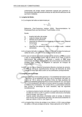 NTE E.050 SUELOS Y CIMENTACIONES
59
conformantes del anclaje reciben tratamiento especial para garantizar su
funcionamiento adecuado durante el tiempo de vida útil de la estructura en las
que fueron instaladas.
b) Longitud de Bulbo:
b-1) La longitud del bulbo es determinada por:
𝐿𝑏 =
𝑃𝑤
𝜋 𝐷 𝜏𝑤
Referencia: Post-Tensioning Institute (2004), “Recommendations for
Prestressed Rock and Soil Anchors” Fourth Edition, U.S.A.
Donde:
Lb : longitud del bulbo del anclaje
Pw : carga de trabajo del anclaje
D : diámetro de la perforación
w : capacidad de adherencia de trabajo en el contacto suelo - Material
Cementante
w = ult / FS FS ≥ 2.00
ult : capacidad de adherencia última en el contacto suelo - material
cementante
b-2) La longitud del bulbo no debe ser inferior a 4.50 m en anclajes formados por
cables de acero, y de 3.00 m si se emplean barras de acero.
b-3) En caso el material cementante sea lechada de cemento, el PRS a su juicio
y bajo su responsabilidad puede usar los valores de la Tabla 14 para la
determinación del parámetro ult; siempre y cuando el PRS tenga
conocimiento del estrato resistente típico de la zona donde se cimientan los
anclajes. Caso contrario, es obligatorio la ejecución de Ensayos de
Arrancamiento.
b-4) En caso de usar un Material Cementante diferente a lechada de cemento,
el PRS se ciñe a las especiﬁcaciones técnicas del fabricante de dicho
material; el mismo que debe contar con los certiﬁcados correspondientes.
c) Longitud Libre de Anclaje:
c-1) La longitud libre mínima debe garantizar: (1) la estabilidad del sistema suelo
- estructura, (2) la localización del inicio de la cimentación del bulbo un
mínimo de 1.50 m atrás de la Superﬁcie Crítica de Falla resultante del
análisis de estabilidad global descrito en el sub numeral 39.12.6. (ver Figura
13), y (3) la localización del bulbo en terreno natural (no puede cimentarse
en Rellenos No Controlados. Ver numeral 25.5) y a profundidad suﬁciente
para proveer la sobrecarga de suelo necesaria, bajo las siguientes
consideraciones:
- La distancia desde el centro del bulbo a la superﬁcie natural del terreno
no debe ser menor a 4.50 m cuando no existan estructuras cimentadas
sobre el anclaje. (ver Figura 13).
- Cuando existan estructuras cimentadas sobre el anclaje, la distancia
entre el inicio de la cimentación del bulbo y las estructuras existentes no
debe ser inferior a 3.00 m. (ver Figura 14).
c-2) La longitud libre mínima de anclajes no es inferior a: 4.50 m para anclajes
de cables y 3.00 para anclajes de barras. Véase aplicación en la Tabla 14.
 