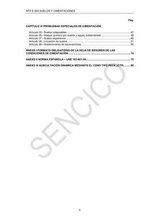 NTE E.050 SUELOS Y CIMENTACIONES
6
Pág.
CAPÍTULO VI PROBLEMAS ESPECIALES DE CIMENTACIÓN
Artículo 35.- Suelos colapsables ....................................................................................... 47
Artículo 36.- Ataque químico por suelos y aguas subterráneas........................................ 48
Artículo 37.- Suelos expansivos ........................................................................................ 49
Artículo 38.- Licuación de suelos....................................................................................... 51
Artículo 39.- Sostenimiento de excavaciones.................................................................... 55
ANEXO I FORMATO OBLIGATORIO DE LA HOJA DE RESUMEN DE LAS
CONDICIONES DE CIMENTACIÓN ..................................................................................... 74
ANEXO II NORMA ESPAÑOLA – UNE 103-801-94............................................................. 75
ANEXO III AUSCULTACIÓN DINÁMICA MEDIANTE EL CONO TIPO PECK (CTP)......... 80
 