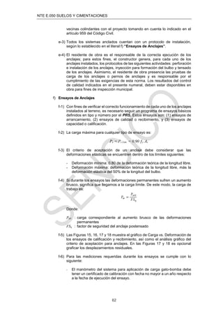 NTE E.050 SUELOS Y CIMENTACIONES
62
vecinas colindantes con el proyecto tomando en cuenta lo indicado en el
artículo 959 del Código Civil.
e-3) Todos los sistemas anclados cuentan con un protocolo de instalación,
según lo establecido en el literal f) “Ensayos de Anclajes”.
e-4) El residente de obra es el responsable de la correcta ejecución de los
anclajes; para estos ﬁnes, el constructor genera, para cada uno de los
anclajes instalados, los protocolos de las siguientes actividades: perforación
e instalación de los anclajes, inyección para formación del bulbo y tensado
de los anclajes. Asimismo, el residente de obra presencia las pruebas de
carga de los anclajes o pernos de anclajes y es responsable por el
cumplimiento de las exigencias de esta norma. Los resultados del control
de calidad indicados en el presente numeral, deben estar disponibles en
obra para ﬁnes de inspección municipal.
f) Ensayos de Anclajes
f-1) Con ﬁnes de veriﬁcar el correcto funcionamiento de cada uno de los anclajes
instalados al terreno, es necesario seguir un programa de ensayos básicos
deﬁnidos en tipo y número por el PRS. Estos ensayos son: (1) ensayos de
arrancamiento, (2) ensayos de calidad o recibimiento, y (3) ensayos de
capacidad o caliﬁcación.
f-2) La carga máxima para cualquier tipo de ensayo es:
Pe = Ps Lim. = 0.90 ƒy As
f-3) El criterio de aceptación de un anclaje debe considerar que las
deformaciones elásticas se encuentren dentro de los límites siguientes:
- Deformación mínima: 0.80 de la deformación teórica de la longitud libre.
- Deformación máxima: deformación teórica de la longitud libre, más la
deformación elástica del 50% de la longitud del bulbo.
f-4) Si durante los ensayos las deformaciones permanentes sufren un aumento
brusco, signiﬁca que llegamos a la carga límite. De este modo, la carga de
trabajo es:
𝑃𝑤 =
𝑃𝑢𝑙𝑡
𝐹𝑆𝜂
Donde:
Pult : carga correspondiente al aumento brusco de las deformaciones
permanentes
FSη : factor de seguridad del anclaje postensado
f-5) Las Figuras 15, 16, 17 y 18 muestra el gráﬁco de Carga vs. Deformación de
los ensayos de caliﬁcación y recibimiento, así como el análisis gráﬁco del
criterio de aceptación para anclajes. En las Figuras 17 y 18 es opcional
graﬁcar los desplazamientos residuales.
f-6) Para las mediciones requeridas durante los ensayos se cumple con lo
siguiente:
- El manómetro del sistema para aplicación de carga gato-bomba debe
tener un certiﬁcado de calibración con fecha no mayor a un año respecto
a la fecha de ejecución del ensayo.
 